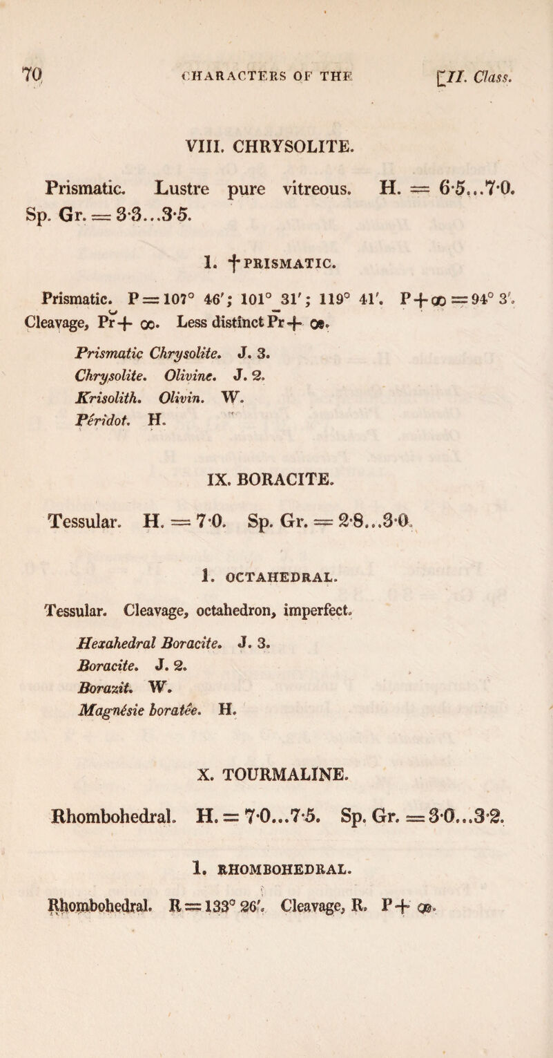 VIII. CHRYSOLITE. Prismatic. Lustre pure vitreous. H. = 65...7*0. Sp. Gr. = 3*3...3*5. 1. *|* PRISMATIC. Prismatic. P = 107° 46'; 101° 31'; 119° 4P. P-f-qo = 94° 3f. Cleavage, Pr-f qc. Less distinct Pr-f- o®. Prismatic Chrysolite. J. 3. Chrysolite. Olivine. J. 2. Krisolith. Olivin. W. Peridot. H IX. BORACITE. Tessular. H, = 7*0. Sp. Gr. = 2*8...8 0 1. OCTAHEDRAL. Tessular. Cleavage, octahedron, imperfect. Hexahedral Boracite. J. 3. Boracite. J. 2. BoraziU W. Magnhie boratee. H. X. TOURMALINE. BhombohedraL H = 7*0...7*5. Sp. Gr. =3*0...3*2. 1. BHOMBOHEDRAL. RhombohedraL R = 133° 26'. Cleavage, R. P+ q».