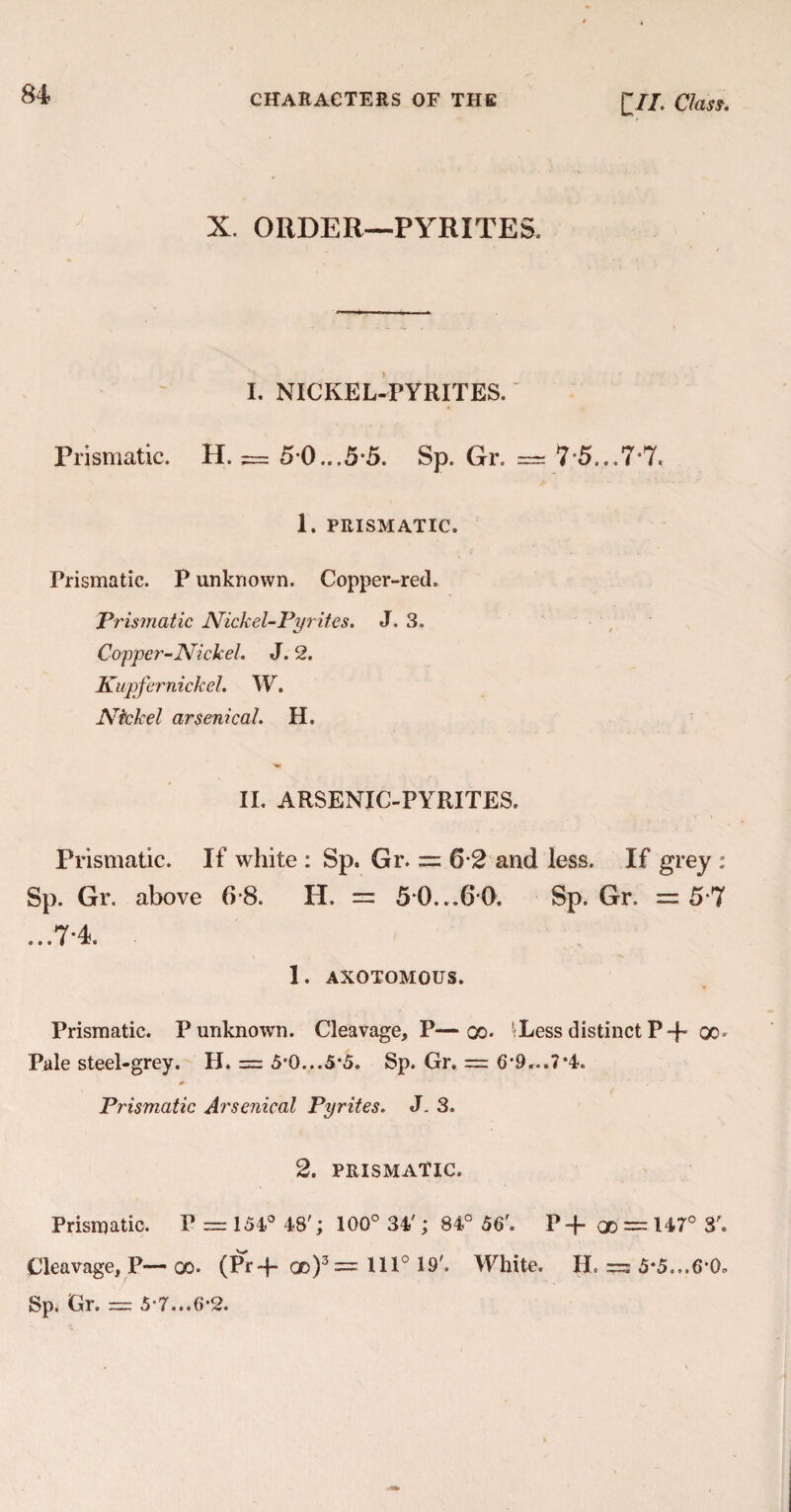 X. ORDER—PYRITES. I. NICKEL-PYRITES. Prismatic. H. = 5 0...55. Sp. Gr. == 7*5...7*7. 1. PRISMATIC. Prismatic. P unknown. Copper-red. Prismatic Nickel-Pyrites. J. 3. Copper-Nickel. J. 2. Kupfernickel. W. Nickel arsenical. H. II. ARSENIC-PYRITES. Prismatic. If white : Sp. Gr. = 6 2 and less. If grey : Sp. Gr. above Cr8. H. = 5*0...60. Sp. Gr. = 5*7 ...7-4. 1. AXOTOMOUS. Prismatic. P unknown. Cleavage, P—go. 'Less distinct P-p go * Pale steel-grey. H. = 5'0...5‘5. Sp. Gr. = 6*9...7*4. Prismatic Arsenical Pyrites. J. 3. 2. PRISMATIC. Prismatic. P = 154° 48'; 100° 34'; 84° 56'. P-f qd = 147° 3'. Cleavage, P— go. (Pr-j- qd)3== 1110 19'. White. H. =: 5*5...6*0=. Sp. Gr. = 5-7...6-2.