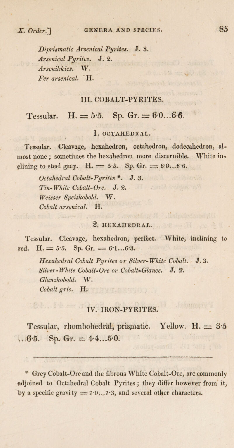 Diprismatic Arsenical Pyr ites. J. S. Arsenical Pyrites. J. 2. Arsenikkies. W. Per arsenical. H. III. COBALT-PYRITES. Tessular. H. “ 5*5. Sp. Gr. — 6 0...6 6. 1. OCTAHEDRAL. Tessular. Cleavage, hexahedron, octahedron, dodecahedron, al¬ most none : sometimes the hexahedron more discernible. White in- f 9 elining to steel grey. H. = 55. Sp. Gr. === 6*0...6*6. Octahedral Cohalt-Pyrites *. J. 3. Tin-White Cobalt-Ore. J. 2. Weisser Speiskobold. W. Cobalt arsenical. II. 2. HEXAHEDRAL. Tessular. Cleavage, hexahedron, perfect. White, inclining to red. H. = 5'5, Sp. Gr. = 6*1...6*3. Hexahedral Cobalt Pyrites or Silver-White Cobalt. J.3. Silver-White Cobalt-Ore or Cobalt-Glance. J. 2. Glanzkobold. W Cobalt gris. H. IV. IRON-PYRITES. Tessular, rhombohedral, prisjnatic. Yellow. H. zr 3*5 ...6*5. Sp. Gr. = 4*4...5*0. * Grey Cobalt-Ore and the fibrous White Cobalt-Ore, are commonly adjoined to Octahedral Cobalt Pyrites; they differ however from it, by a specific gravity = 7*0...7*3, and several other characters.