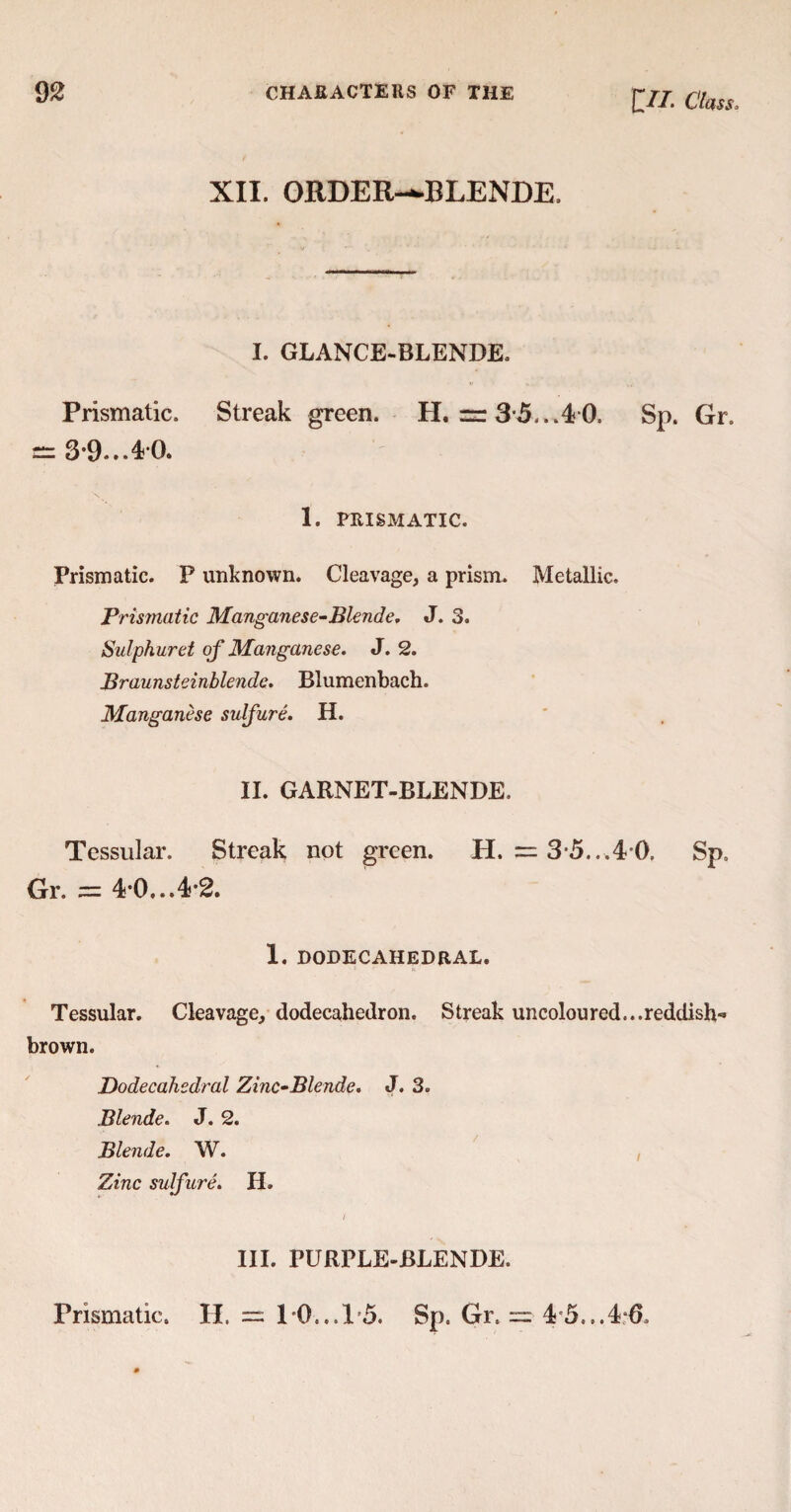 £//. Class» XII. ORDER-^BLENDE. I. GLANCE-BLENDE, Prismatic. Streak green. H. = 35...4 0. Sp. Gr. e= 3-9... 40. 1. PRISMATIC. Prismatic. P unknown. Cleavage, a prism. Metallic. Prismatic Manganese-Blende. J. 3. Sulphuret of Manganese. J. 2. Braunsteinblende. Blumenbach. Manganese sulfur e. H. II. GARNET-BLENDE. Tessular. Streak not green. H. = 3 5...4 0. Sp. Gr. == 40...4*2. 1. DODECAHEDRAL. Tessular. Cleavage, dodecahedron. Streak uncoloured...reddish- brown. Dodecahedral Zinc-Blende. J. 3. Blende. J. 2. Blende. W. Zinc sulfure. H. III. PURPLE-BLENDE. Prismatic. H. == 1*0...15. Sp. Gr. = 4 5,..4:6,