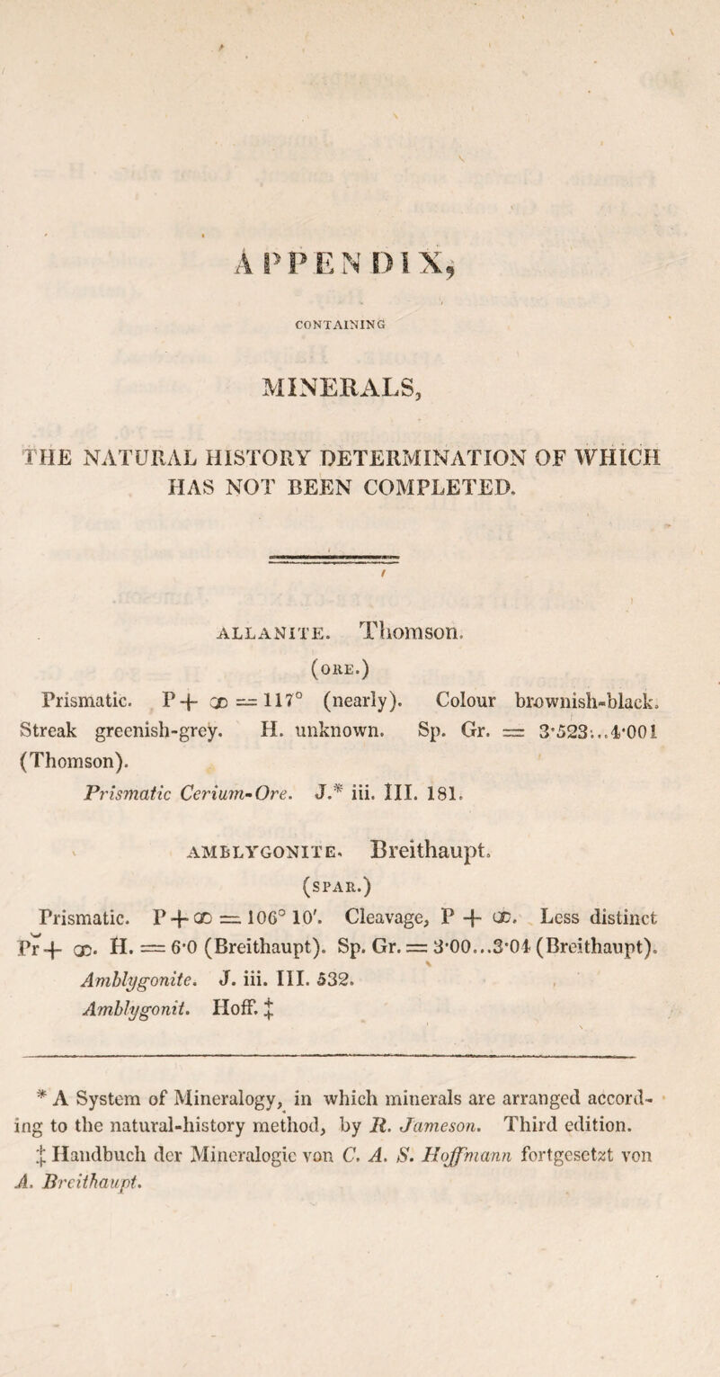 CONTAINING MINERALS, THE NATURAL HISTORY DETERMINATION OF WHICH HAS NOT BEEN COMPLETED. allanite. Thomson. (ore.) Prismatic. P-f- CD — 117° (nearly). Colour brownish-black. Streak greenish-grey. H. unknown. Sp. Gr. = 3*523;.. 4*001 (Thomson). Prismatic Cerium-Ore. J.* iii. III. 181. amblygonite. Breithaupt. (spar.) Prismatic. P-f- CD =, 106° 10'. Cleavage, P -f- CD, Less distinct Pr 4- co. H. == 6*0 (Breithaupt). Sp. Gr. = 3*00...3*04 (Breithaupt). Amblygonite. J. iii. III. 532. Amblygonit. Hoff. £ * A System of Mineralogy, in which minerals are arranged accord¬ ing to the natural-history method, by R. Jameson. Third edition. X Handbuch dcr Mineralogie von C. A. S. Hoffmann fortgeset%t von A. Breithaupt.