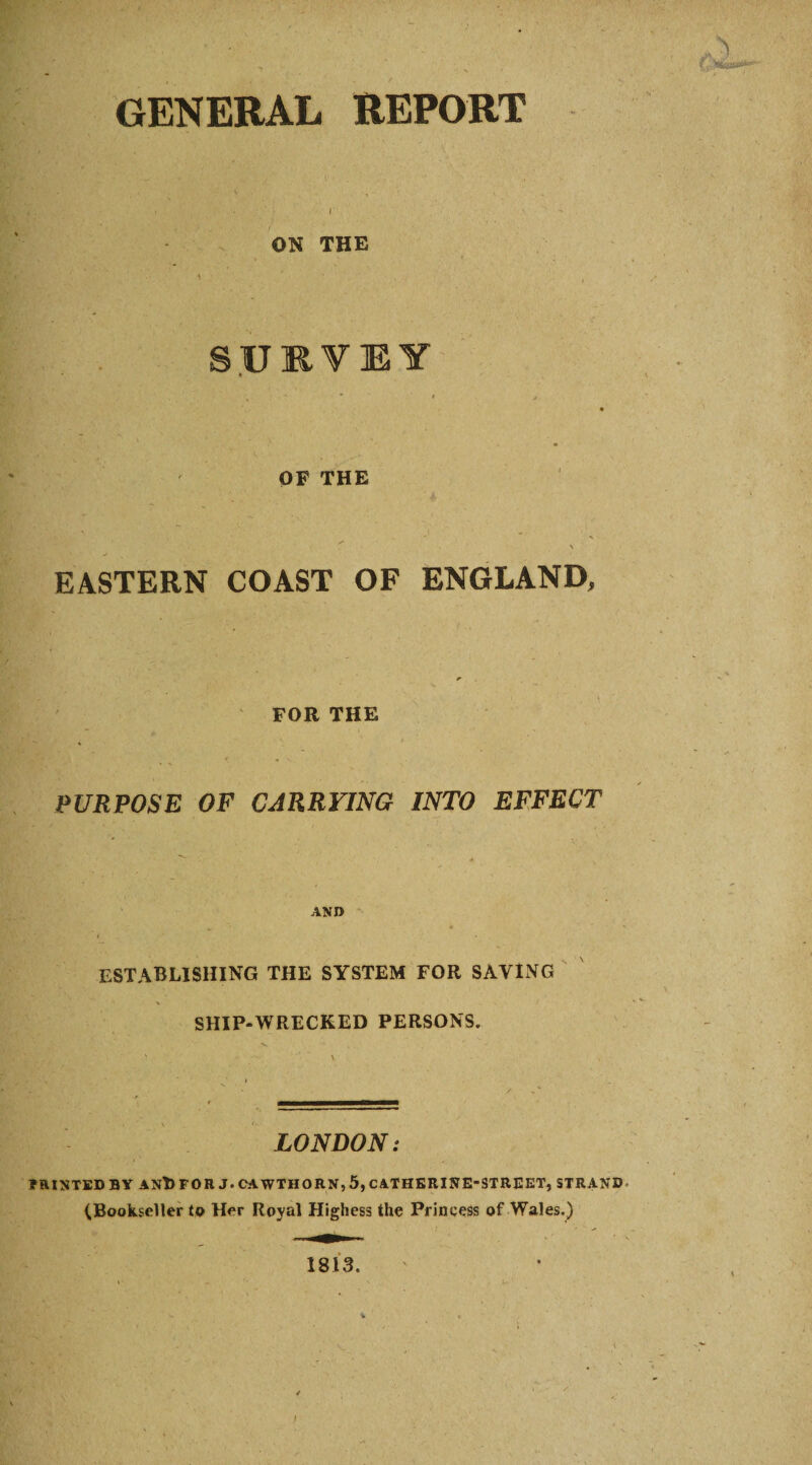 GENERAL REPORT I ON THE SURVEY OF THE EASTERN COAST OF ENGLAND, FOR THE PURPOSE OF CARRYING INTO EFFECT AND establishing the system for saving SHIP*WRECKED PERSONS. LONDON: PRINTED BY AND FOR J. CAWTHORN, 5, CATHERINE-STREET, STRAND (Bookseller to Her Royal Highess the Princess of Wales.) 1813.