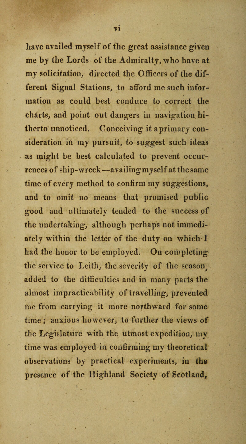 have availed myself of fhe great assistance given me by the Lords of the Admiralty, who have at my solicitation, directed the Officers of the dif¬ ferent Signal Stations, to afford me such infor¬ mation as could best conduce to correct the charts, and point out dangers in navigation hi¬ therto unnoticed. Conceiving it aprimary con¬ sideration in my pursuit, to suggest such ideas as might be best calculated to prevent occur¬ rences of ship-wreck—availing myself at the same time of every method to confirm my suggestions, and to omit no means that promised public good and ultimately tended to the success of the undertaking, although perhaps not immedi¬ ately within the letter of the duty on which I had the honor to be employed. On completing the service to Leith, the severity of the season^ added to the difficulties and in many parts the almost impracticability of travelling, prevented me from carrying it more northward for some time; anxious however, to further the views of the Legislature with the utmost expedition, my time was employed in confirming my theoretical observations by practical experiments, in the presence of the Highland Society of Scotland,