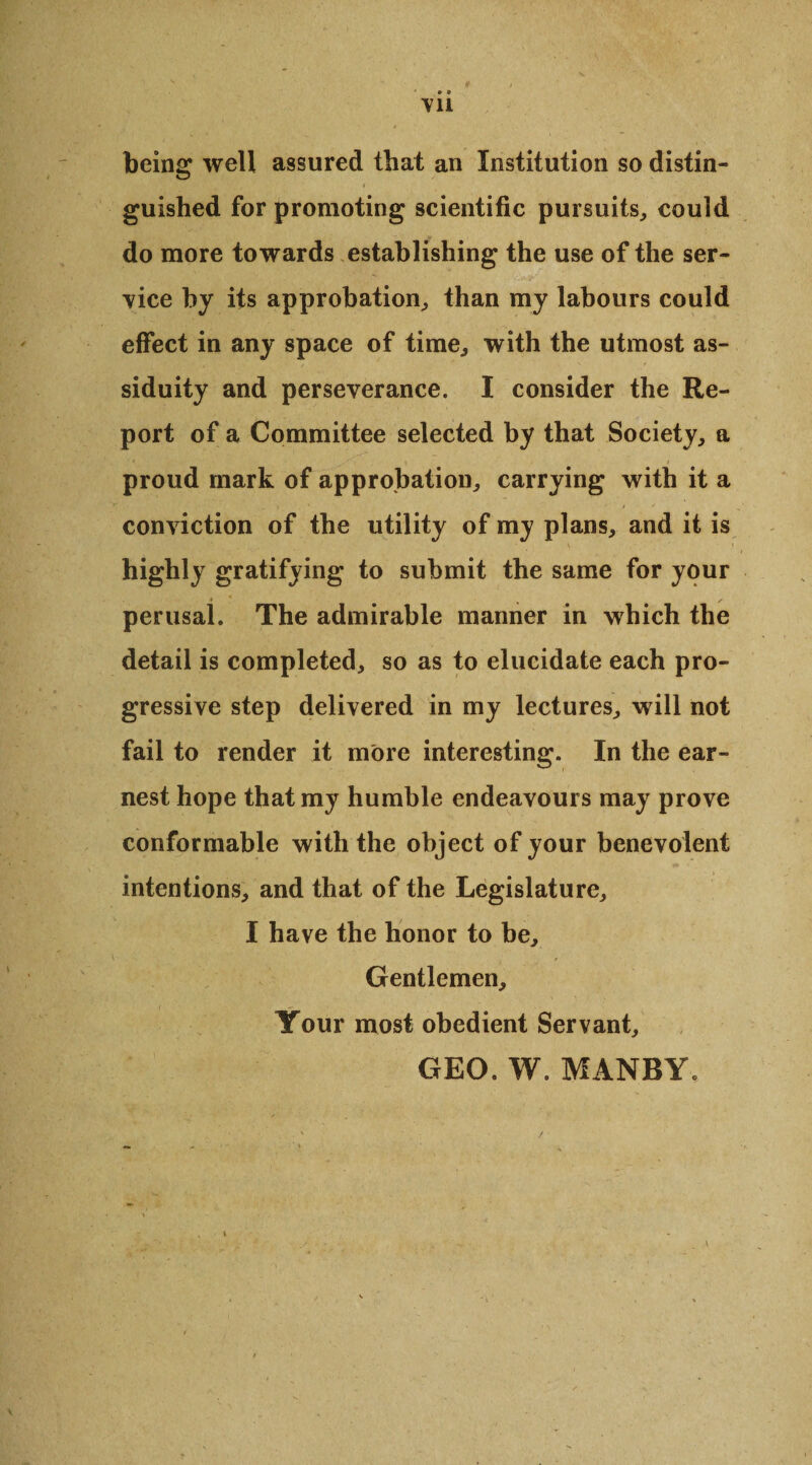 VII being well assured that an Institution so distin¬ guished for promoting scientific pursuits, could do more towards establishing the use of the ser¬ vice by its approbation, than my labours could effect in any space of time, with the utmost as¬ siduity and perseverance. I consider the Re¬ port of a Committee selected by that Society, a proud mark of approbation, carrying with it a conviction of the utility of my plans, and it is highly gratifying to submit the same for your perusal. The admirable manner in which the detail is completed, so as to elucidate each pro¬ gressive step delivered in my lectures, will not fail to render it more interesting. In the ear¬ nest hope that my humble endeavours may prove conformable with the object of your benevolent intentions, and that of the Legislature, I have the honor to be. Gentlemen, Your most obedient Servant, GEO. W. MANBY.