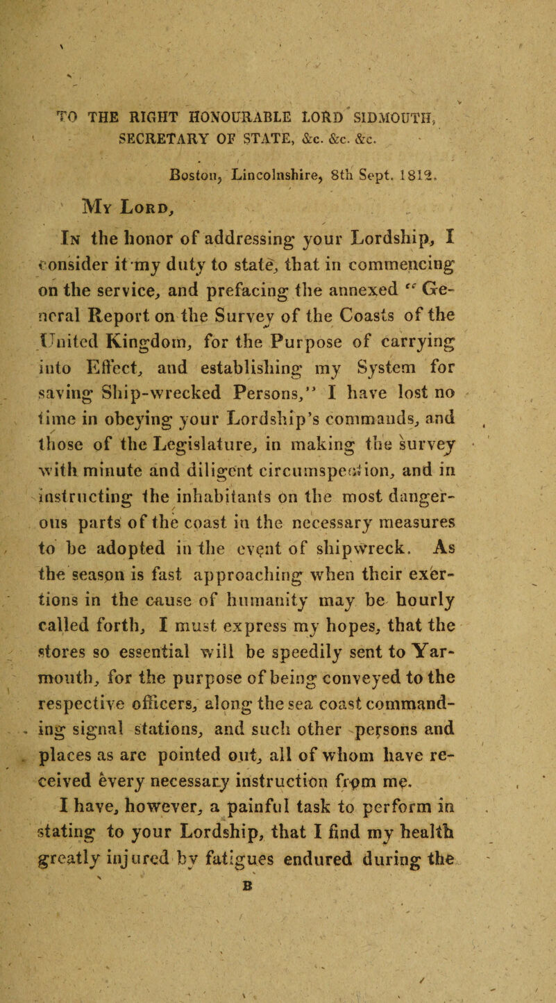 \ * V . / TO THE RIGHT HONOURABLE LORD SIDMOUTH, SECRETARY OF STATE, &c. &c. &c. . l Boston, Lincolnshire, 8th Sept. 1812. ' My Lord, In the honor of addressing your Lordship, I consider it my duty to state, that in commencing on the service, and prefacing the annexed Ge¬ neral Report on the Survey of the Coasts of the United Kingdom, for the Purpose of carrying into Effect, and establishing my System for saving Ship-wrecked Persons,” I have lost no lime in obeying your Lordship’s commands, and those of the Legislature, in making the survey with minute and diligent circumspection, and in instructing the inhabitants on the most danger¬ ous parts of the coast in the necessary measures to he adopted in the event of shipwreck. As the season is fast approaching when their exer¬ tions in the cause of humanity may be hourly called forth, I must express my hopes, that the stores so essential will be speedily sent to Yar¬ mouth, for the purpose of being conveyed to the respective officers, along the sea coast command¬ ing signal stations, and such other persons and places as arc pointed out, all of whom have re¬ ceived every necessary instruction frpm me. I have, however, a painful task to perform in stating to your Lordship, that I find my health greatly injured by fatigues endured during the * v * B