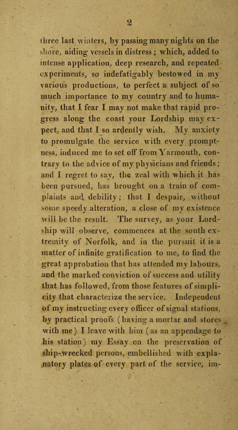 i three last winters, by passing many nights on the shore, aiding vessels in distress ; which, added to intense application, deep research, and repeated experiments, so indefatigably bestowed in my various productions, to perfect a subject of so much importance to my country and to huma¬ nity, that I fear I may not make that rapid pro¬ gress along the coast your Lordship may ex¬ pect, and that I so ardently wish. My anxiety to promulgate the service with every prompt¬ ness, induced me to set off from Yarmouth, con¬ trary to the advice of my physicians and friends; and I regret to say, the zeal with which it has been pursued, has brought on a train of com¬ plaints and debility; that I despair, without some speedy,alteration, a close of my existence will be the result. The survey, as your Lord- ship will observe, commences at the south ex¬ tremity of Norfolk, and in the pursuit it is a matter of infinite gratification to me, to find the great approbation that has attended my labours, and the marked conviction of success and utility that has followed, from those features of simpli¬ city that characterize the service. Independent of my instructing every officer of signal stations, by practical proofs (having a mortar and stores with me) I leave with him (as an appendage to his station) my Essay on the preservation of ship-wr-ecked persons, embellished with expla¬ natory plates of every part of the service, im- *