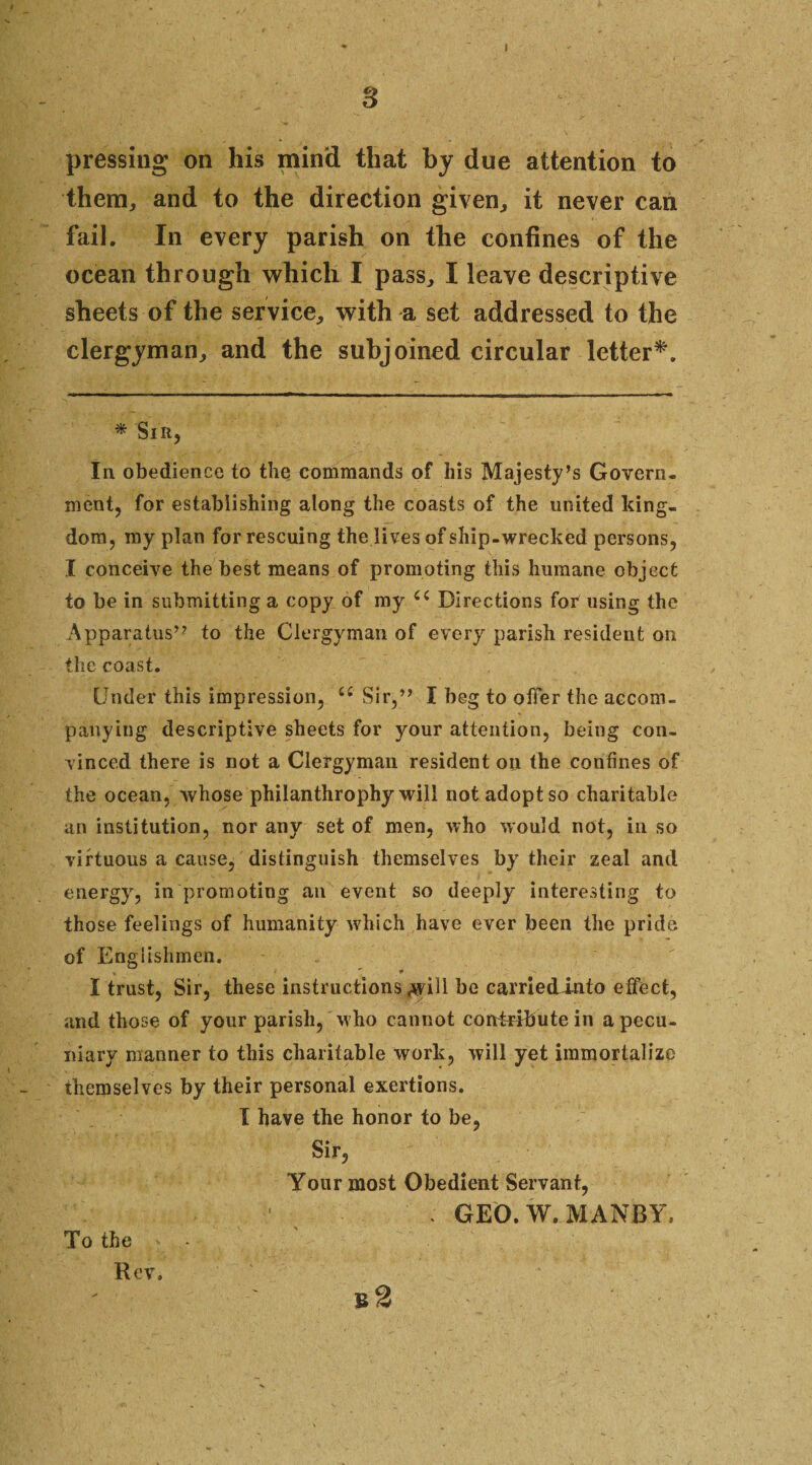 s pressing on his min'd that by due attention to them, and to the direction given, it never can fail. In every parish on the confines of the ocean through which I pass, I leave descriptive sheets of the service, with a set addressed to the clergyman, and the subjoined circular letter*. * Sir, In obedience to the commands of his Majesty’s Govern¬ ment, for establishing along the coasts of the united king¬ dom, my plan for rescuing the lives of ship-wrecked persons, I conceive the best means of promoting this humane object to be in submitting a copy of my (( Directions for using the Apparatus” to the Clergyman of every parish resident on the coast. Under this impression, u Sir,” I beg to offer the accom¬ panying descriptive sheets for your attention, being con¬ vinced there is not a Clergyman resident on the confines of the ocean, whose philanthrophy will not adopt so charitable an institution, nor any set of men, who would not, in so virtuous a cause, distinguish themselves by their zeal and energy, in promoting an event so deeply interesting to those feelings of humanity which have ever been the pride of Englishmen. I trust, Sir, these instructions .will he carriedinto effect, and those of your parish, who cannot contribute in a pecu¬ niary manner to this charitable work, will yet immortalize themselves by their personal exertions. I have the honor to be, Sir, Your most Obedient Servant, . GEO. W. MANBY. To the Rev.