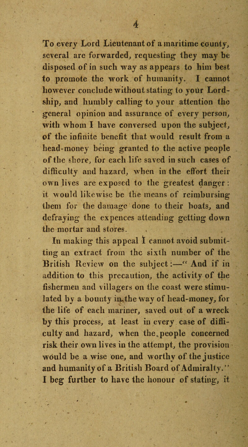 \ 4 To every Lord Lieutenant of a maritime county, several are forwarded, requesting they may be disposed of in such way as appeals to him best to promote the work of humanity. I cannot however conclude without stating to your Lord- ship, and humbly calling to your attention the general opinion and assurance of every person, with whom I have conversed upon the subject, of the infinite benefit that would result from a head-money being granted to the active people of the shore, for each life saved in such cases of v difficulty and hazard, when in the effort their own lives are exposed to the greatest danger : it would likewise be the means of reimbursing them for the damage done to their boats, and defraying the expences attending getting down the mortar and stores. In making this appeal 1 cannot avoid submit¬ ting ap extract from the sixth number of the British Review on the subject:—ff And if in addition to this precaution, the activity of the fishermen and villagers on the coast were stimu¬ lated by a bounty in*the way of head-money, for the life of each mariner, saved out of a wreck by this process, at least in every case of diffi¬ culty and hazard, when the, people concerned risk their own lives in the attempt, the provision would be a wise one, and worthy of the justice and humanity of a British Board of Admiralty.’5 I beg further to have the honour of stating, it ; \ .. . • . ; • 3