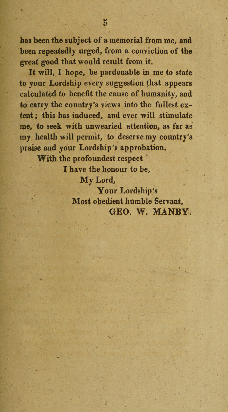 5 has been the subject of a memorial from me, and been repeatedly urged, from a conviction of the great good that would result from it. It will, I hope, be pardonable in me to state to your Lordship every suggestion that appears calculated to benefit the cause of humanity, and to carry the country's views into the fullest ex¬ tent ; this has induced, and ever will stimulate me, to seek with unwearied attention, as far as my health will permit, to deserve my country's praise and your Lordship's approbation. With the profoundest respect I have the honour to be. My Lord, Your Lordship's Most obedient humble Servant, GEO. W. MANBY;