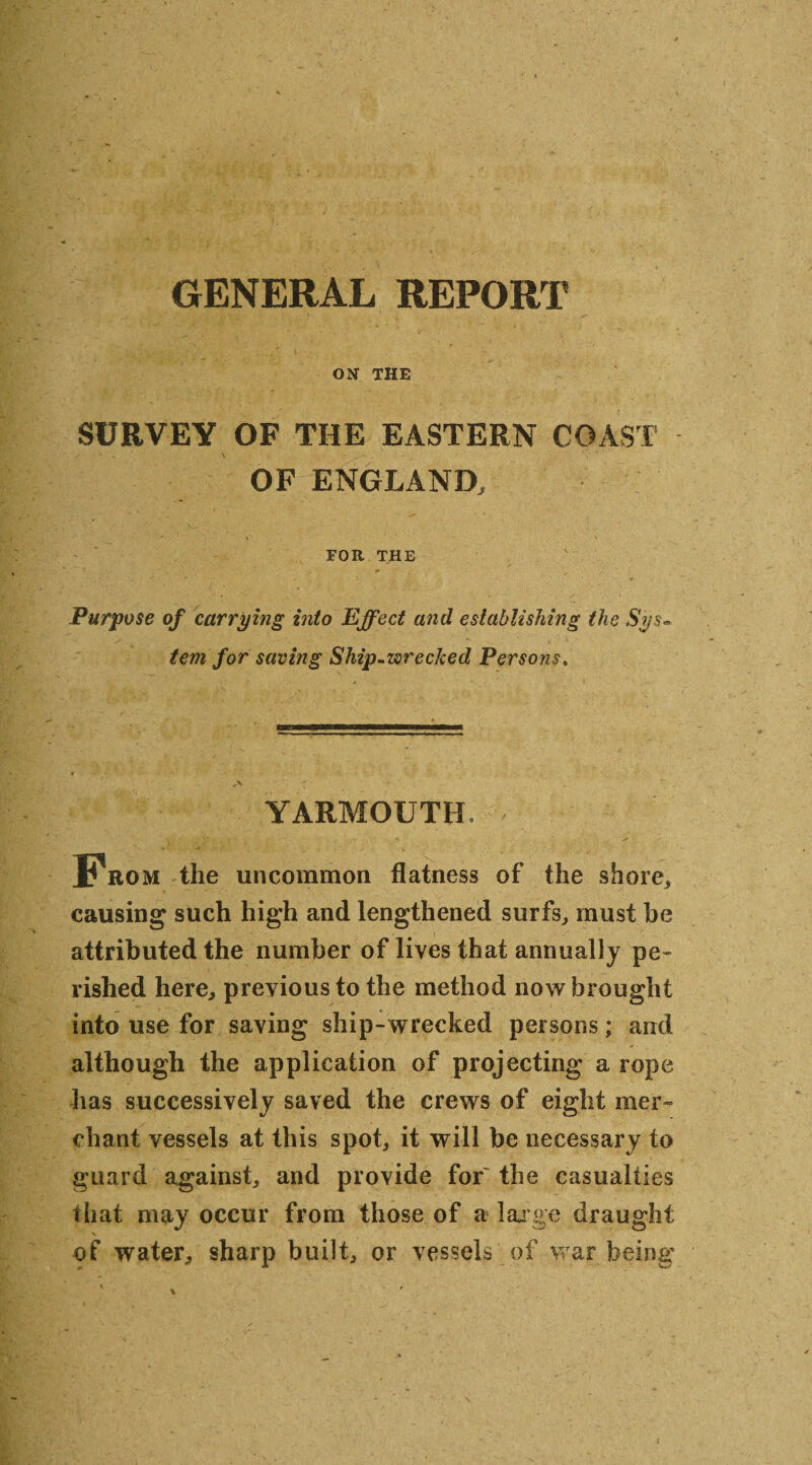 GENERAL REPORT ON THE SURVEY OF THE EASTERN COAST OF ENGLAND, FOR THE Purpose of carrying into Effect and establishing the Sys~ tem for saving Ship-wrecked Persons, YARMOUTH* From the uncommon flatness of the shore,, causing such high and lengthened surfs, must he attributed the number of lives that annually pe¬ rished here, previous to the method now brought into use for saving ship-wrecked persons; and although the application of projecting a rope has successively saved the crews of eight mer¬ chant vessels at this spot, it will be necessary to guard against, and provide for'the casualties that may occur from those of a large draught of water, sharp built, or vessels of war being