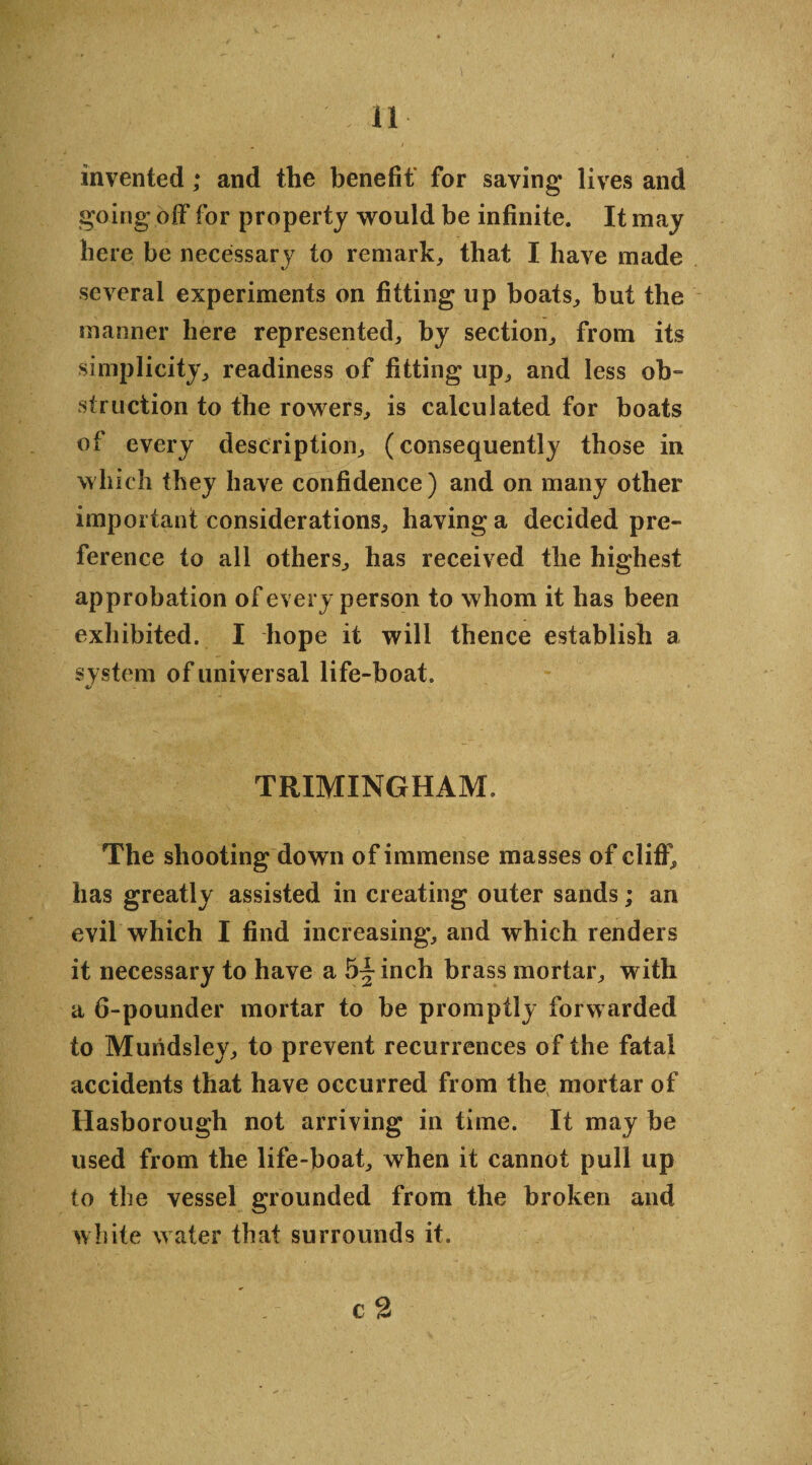 ' 4 ' - 11 invented; and the benefit for saving lives and going off for property would be infinite. It may here be necessary to remark, that I have made several experiments on fitting up boats, but the manner here represented, by section, from its simplicity, readiness of fitting up, and less ob¬ struction to the rowers, is calculated for boats of every description, (consequently those in which they have confidence) and on many other important considerations, having a decided pre¬ ference to all others, has received the highest approbation of every person to whom it has been exhibited. I hope it will thence establish a system of universal life-boat. 4/ TRIMINGHAM. The shooting down of immense masses of cliff, has greatly assisted in creating outer sands; an evil which I find increasing, and which renders it necessary to have a 5- inch brass mortar, with a 6-pounder mortar to be promptly forwarded to Muridsley, to prevent recurrences of the fatal accidents that have occurred from the mortar of Hasborough not arriving in time. It may be used from the life-boat, when it cannot pull up to the vessel grounded from the broken and white water that surrounds it. ■; - - c 2