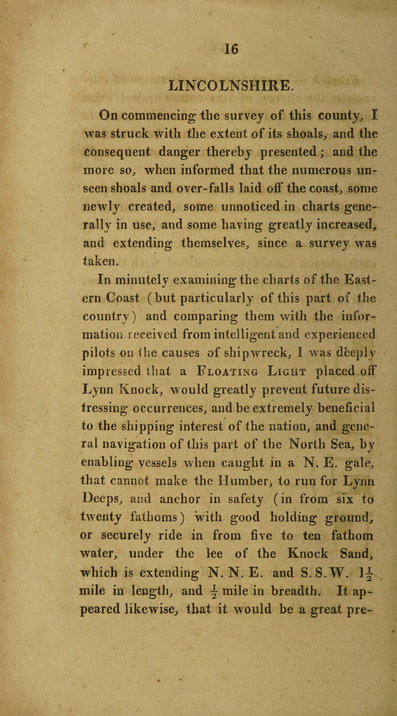 LINCOLNSHIRE. On commencing the survey of this county,, I was struck with the extent of its shoals, and the consequent danger thereby presented; and the more so, when informed that the numerous un¬ seen shoals and over-falls laid off the coast, some newly created, some unnoticed in charts gene¬ rally in use, and some having greatly increased, and extending themselves, since a survey was taken. In minutely examining the charts of the East¬ ern Coast (but particularly of this part of the country) and comparing them with the infor¬ mation received from intelligent and experienced pilots on the causes of shipwrreck, I was deeply impressed that a Floating Light placed off Lynn Knock, would greatly prevent future dis¬ tressing occurrences, and be extremely beneficial * — - to the shipping interest of the nation, and gene¬ ral navigation of this part of the North Sea, by enabling vessels when caught in a N. E. gale, that cannot make the Humber, to run for Lynn Deeps, and anchor in safety (in from six to twenty fathoms) with good holding ground, or securely ride in from five to ten fathom water, under the lee of the Knock Sand, which is extending N. N. E. and S.S.W. mile in length, and \ mile in breadth. It ap¬ peared likewise, that it would be a great pre-