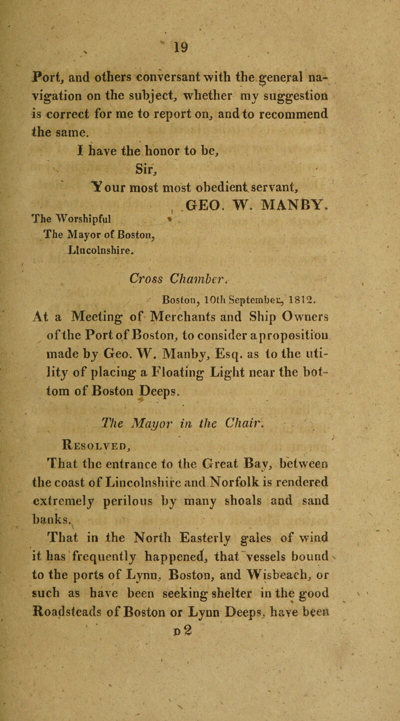 Port, and others conversant with the genera] na¬ vigation on the subject, whether my suggestion is correct for me to report on, and to recommend the same. I have the honor to be. Sir, Your most most obedient servant, f GEO. W. MANBY. The Worshipful * The Mayor of Boston, Lincolnshire. Cross Chamber. Boston, lOtli September, 1812. At a Meeting of Merchants and Ship Owners of the Port of Boston, to consider a proposition made by Geo. W. Manby, Esq, as to the uti¬ lity of placing a Floating Light near the bot¬ tom of Boston Deeps. The Mayor in the Chair: Resolved, That the entrance to the Great Bay, between the coast of Lincolnshire and Norfolk is rendered extremely perilous by many shoals and sand banks. V . . That in the North Easterly gales of wind it has frequently happened, that vessels bound to the ports of Lynn, Boston, and Wisbeach, or such as have been seeking shelter in the good Roadsteads of Boston or Lynn Deeps, have been n2 N