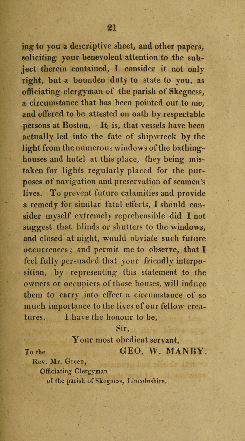 ing to you a descriptive sheet, and other papers* soliciting your benevolent attention to the sub¬ ject therein contained* I consider it not only right* but a bounden duty to state to you* as officiating clergyman of the parish of Skegness* a circumstance that has been pointed out to me* and offered to be attested on oath by respectable persons at Boston. It is* that vessels have been actually led into the fate of shipwreck by the light from the numerous windows of the bathing- houses and hotel at this place* they being mis¬ taken for lights regularly placed for the pur¬ poses of navigation and preservation of seamen’s lives. To prevent future calamities and provide a remedy for similar fatal effects* I should con¬ sider myself extremely reprehensible did I not suggest that blinds or shutters to the windows* and closed at night* would obviate such future occurrences; and permit me to observe* that I feel fully persuaded that your friendly interpo¬ sition* by representing this statement to the owners or occupiers of those houses* will induce them to carry into effect a circumstance of so much importance to the lives of our fellow crea¬ tures. I have the honour to be* Sir* Your most obedient servant* To the GEO. W. MANBY Rev. Mr. Green, Officiating Clergyman of the parish of Skegness, Lincolnshire,