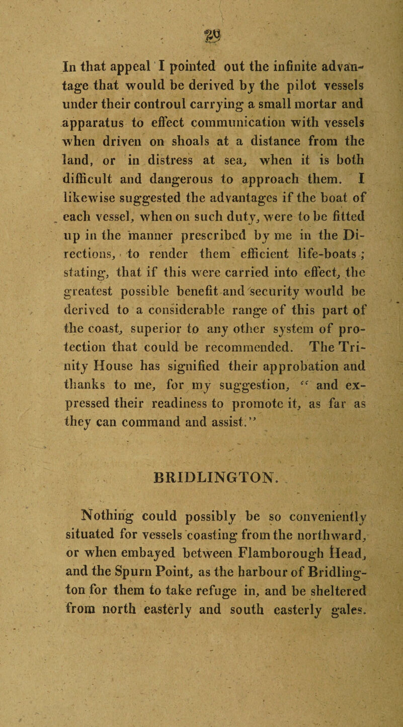 tage that would be derived by the pilot vessels under their controul carrying a small mortar and apparatus to effect communication with vessels when driven on shoals at a distance from the land, or in distress at sea, when it is both difficult and dangerous to approach them. I likewise suggested the advantages if the boat of each vessel, when on such duty, were to be fitted up in the manner prescribed by me in the Di¬ rections, to render them efficient life-boats ; stating, that if this were carried into effect, the greatest possible benefit and security would be derived to a considerable range of this part of the coast, superior to any other system of pro¬ tection that could be recommended. The Tri¬ nity House has signified their approbation and thanks to me, for my suggestion, and ex¬ pressed their readiness to promote it, as far as they can command and assist.” BRIDLINGTON. K’. V. '.I,' - ’• Nothing could possibly be so conveniently situated for vessels coasting from the northward, or when embayed between Flamborough tlead, and the Spurn Point, as the harbour of Bridling¬ ton for them to take refuge in, and be sheltered from north easterly and south easterly gales.