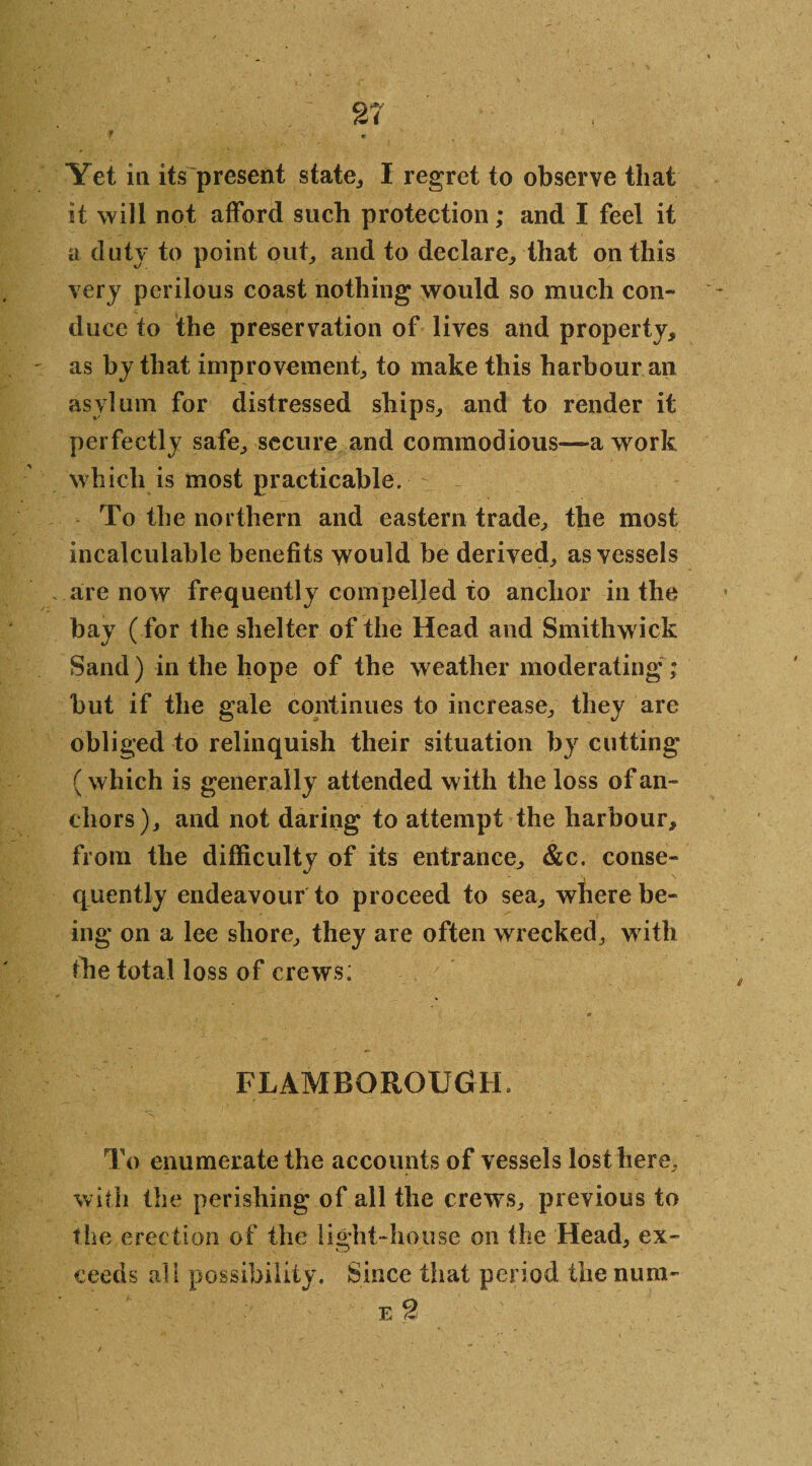 f r Yet in its present state,, I regret to observe that it will not afford such protection; and I feel it a duty to point out, and to declare, that on this very perilous coast nothing would so much con¬ duce to the preservation of lives and property, as by that improvement, to make this harbour an asylum for distressed ships, and to render it perfectly safe, secure and commodious—-a work which is most practicable. To the northern and eastern trade, the most incalculable benefits would be derived, as vessels are now frequently compelled to anchor in the bay (for the shelter of the Head and Smithwick Sand) in the hope of the weather moderating ; but if the gale continues to increase, they are obliged to relinquish their situation by cutting (which is generally attended with the loss of an¬ chors), and not daring to attempt the harbour, from the difficulty of its entrance, &c, conse¬ quently endeavour to proceed to sea, where be¬ ing on a lee shore, they are often wrecked, with the total loss of crews; FLAMBOROUGTL To enumerate the accounts of vessels lost here, with the perishing of all the crews, previous to the erection of the light-house on the Head, ex¬ ceeds all possibility. Since that period the mini- e 2