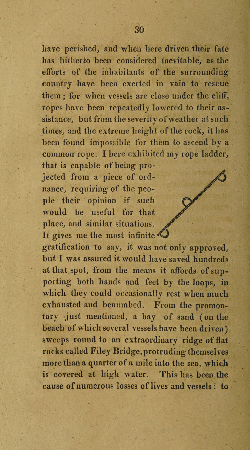 so Lave perished, and when here driven their fate has hitherto been considered inevitable, as the efforts of the inhabitants of the surrounding country have been exerted in vain to rescue them; for when vessels are close under the cliff, ropes have been repeatedly lowered to their as¬ sistance, but from the severity of weather at such times, and the extreme height of the rock, it lias been found impossible for them to ascend by a common rope. I here exhibited my rope ladder* that is capable of being pro¬ jected from a piece of ord¬ nance, requiring of the peo¬ ple their opinion if such would he useful for that place, and similar situations. It gives me the most infinite gratification to say, it was not only approved, but I was assured it would have saved hundreds at that spot, from the means it affords of sup¬ porting both hands and feet by the loops, in which they could occasionally rest when much exhausted and benumbed. From the promon- tary just mentioned, a hay of sand (on the beach of which several vessels have been driven) sweeps round to an extraordinary ridge of flat rocks called Filey Bridge, protruding themselves more than a quarter of a mile into the sea, which is covered at high water. This has been the cause of numerous losses of lives and vessels: to