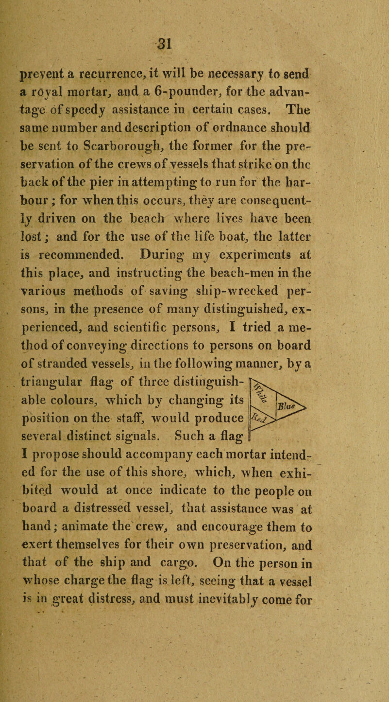 prevent a recurrence, it will be necessary to send a royal mortar, and a 6-pounder, for the advan¬ tage of speedy assistance in certain cases. The same number and description of ordnance should be sent to Scarborough, the former for the pre¬ servation of the crews of vessels that strike on the back of the pier in attempting to run for the har¬ bour ; for when this occurs, they are consequent¬ ly driven on the beach where lives have been lost; and for the use of the life boat, the latter is recommended. During my experiments at this place, and instructing the beach-men in the various methods of saving ship-wrecked per¬ sons, in the presence of many distinguished, ex¬ perienced, and scientific persons, I tried a me¬ thod of conveying directions to persons on board of stranded vessels, in the following manner, by a triangular flag of three distinguish¬ able colours, which by changing its position on the staff, would produce several distinct signals. Such a flag I propose should accompany each mortar intend¬ ed for the use of this shore, which, when exhi¬ bited would at once indicate to the people on board a distressed vessel, that assistance was at hand; animate the crew, and encourage them to exert themselves for their own preservation, and that of the ship and cargo. On the person in whose charge the flag is left, seeing that a vessel is in great distress, and must inevitably come for