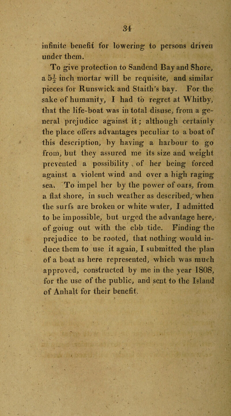 Si infinite benefit for lowering to persons driven under them. To give protection to Sandend Bay and Shore, a h~ inch mortar will be requisite,, and similar pieces for Runswick and Staith’s bay. For the sake of humanity, I had to regret at Whitby, that the life-boat was in total disuse, from a ge¬ neral prejudice against it; although certainly the place offers advantages peculiar to a boat of this description, by having a harbour to go from, but they assured me its size and weight prevented a possibility * of her being forced against a violent wind and over a high raging seak To impel her by the power of oars, from a flat shore, in such weather as described, when the surfs are broken or white water, I admitted to be impossible, but urged the advantage here, of goiug out with the ebb tide. Finding the prejudice to be rooted, that nothing would in¬ duce them to use it again, I submitted the plan of a boat as here represented, which was much approved, constructed by me in the year 1808, for the use of the public, and sent to the Island of Anhalt for their benefit. i