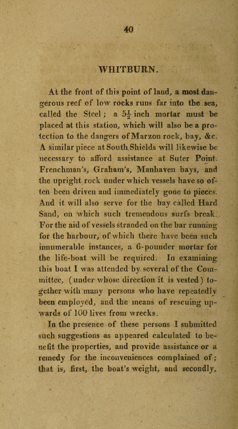 WHITBURN. At the front of this point of land, a most dan¬ gerous reef of low rocks runs far into the sea* called the Steel; a inch mortar must be placed at this station., which will also be a pro¬ tection to the dangers of Marzon rock,, bay,, &c. A similar piece at South Shields will likewise be necessary to afford assistance at Suter Point, Frenchman's, Graham's, Manhaven bays, and the upright rock under which vessels have so of¬ ten been driven and immediately gone to pieces. And it will also serve for the bay called Hard Sand, on which such tremendous surfs break... For the aid of vessels stranded on the bar running for the harbour, of which there have been such innumerable instances, a 6-pounder mortar for the life-boat will be required. In examining ibis boat I was attended by several of the Com¬ mittee, (under whose direction it is vested) to¬ gether with many persons who have repeatedly been employed, and the means of rescuing up¬ wards of 100 lives from wrecks. In the presence of these persons I submitted such suggestions as appeared calculated to be¬ nefit the properties, and provide assistance or a remedy for the inconveniences complained of; that is, first, the boat’s weight, and secondly.