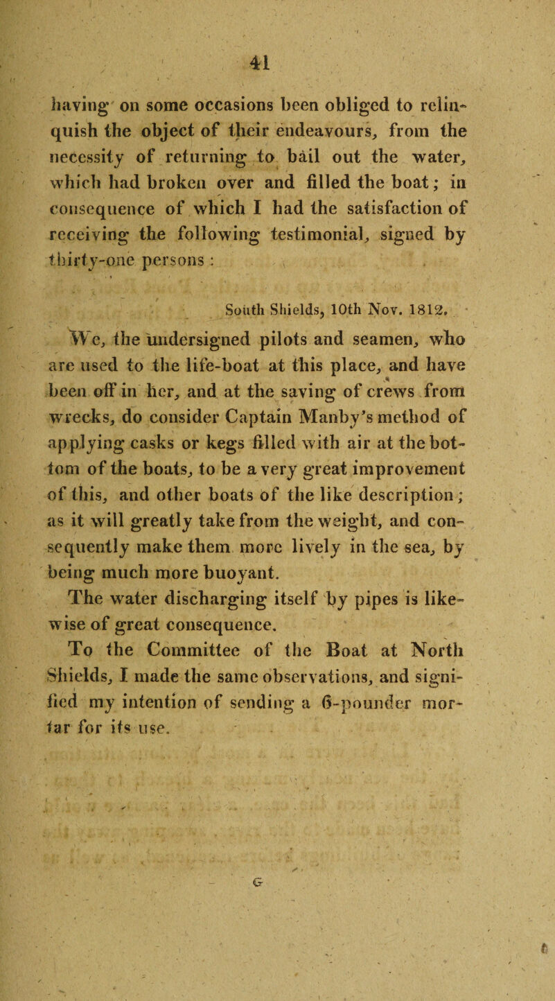 having' on some occasions been obliged to relin¬ quish the object of their endeavours, from the necessity of returning to bail out the water, which had broken over and filled the boat; in consequence of which I had the satisfaction of receiving the following testimonial, signed by thirty-one persons : • i ' South Shields, 10th Nov. 1812. We, the undersigned pilots and seamen, who are used to the life-boat at this place, and have been off in her, and at the saving of crews from wrecks, do consider Captain Manby’s method of applying casks or kegs filled with air at the bot¬ tom of the boats, to be a very great improvement of this, and other boats of the like description; as it will greatly take from the weight, and con¬ sequently make them more lively in the sea, by being much more buoyant. The water discharging itself by pipes is like¬ wise of great consequence. To the Committee of the Boat at North Shields, I made the same observations, and signi- lied my intention of sending a d-pounder mor¬ tar for its use. . •• «,.* -•* *3., / &