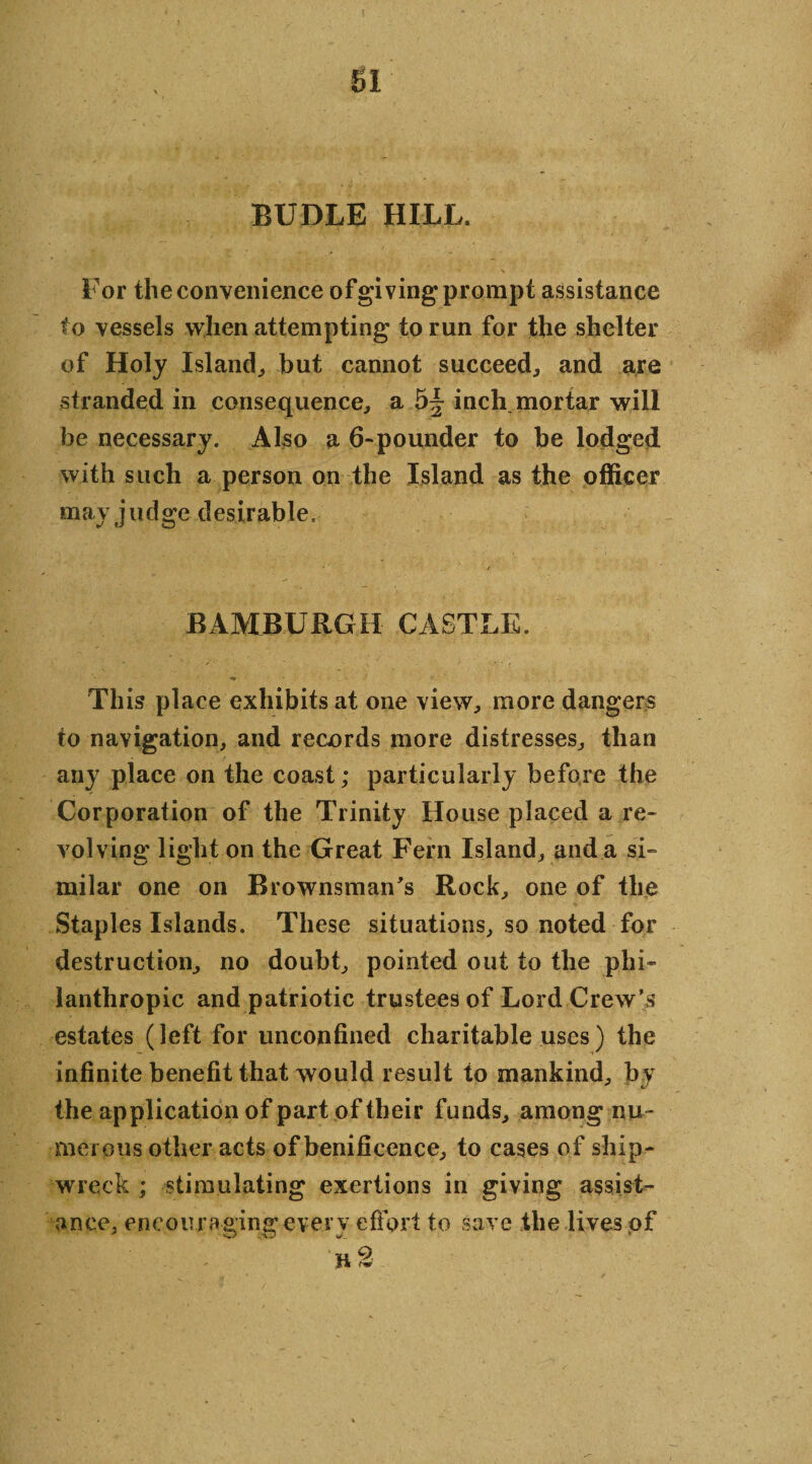 BUDLE HILL. For the convenience ofgiving prompt assistance to vessels when attempting to run for the shelter of Holy Island., but cannot succeed; and are stranded in consequence; a inch mortar will be necessary. Also a 6-pounder to be lodged with such a person on the Island as the officer may judge desirable. BAMBURGH CASTLE. - ■ . . This place exhibits at one view; more dangers to navigation, and records more distresses, than any place on the coast; particularly before the Corporation of the Trinity House placed a re¬ volving light on the Great Fern Island, and a si¬ milar one on Brownsman's Rock, one of the Staples Islands. These situations, so noted for destruction, no doubt, pointed out to the phi¬ lanthropic and patriotic trustees of Lord Crew’s estates (left for unconfined charitable uses) the infinite benefit that would result to mankind, by the application of part of their funds, among nu¬ merous other acts of benificence, to cases of ship¬ wreck ; stimulating exertions in giving assist¬ ance, encou raging ever v effort to save the lives of 1* fw