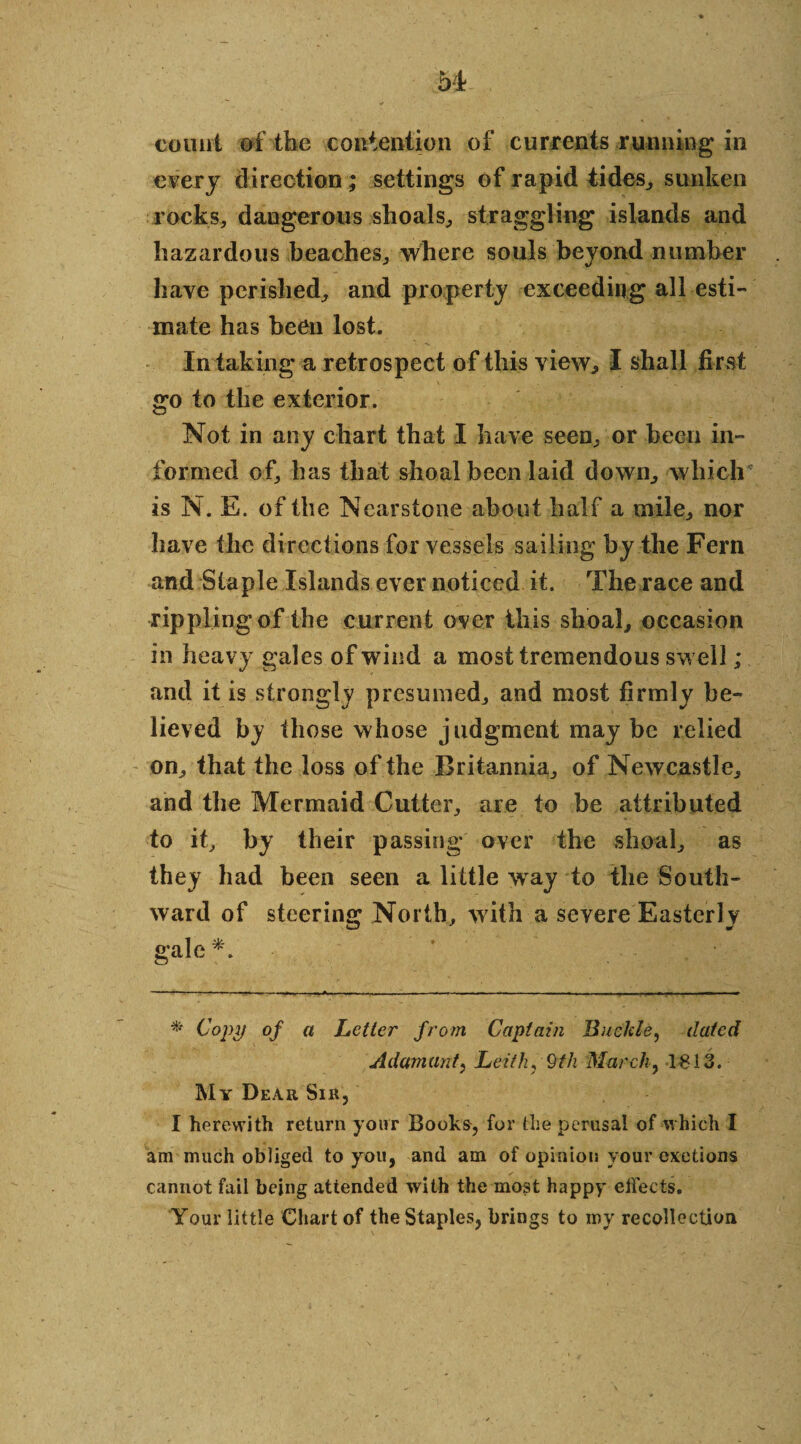 count of the contention of currents running in every direction; settings of rapid tides, sunken rocks, dangerous slioals, straggling islands and hazardous beaches, where souls beyond number have perished, and property exceeding all esti¬ mate has been lost. In taking a retrospect of this view, I shall first go to the exterior. Not in any chart that I have seen, or been in¬ formed of, has that shoal been laid down, which is N. E. of the Nearstone about half a mile, nor have the directions for vessels sailing by the Fern and Staple Islands ever noticed it. The race and ripplingof the current over this shoal, occasion in heavy gales of wind a most tremendous swell ; and it is strongly presumed, and most firmly be¬ lieved by those whose judgment may be relied on, that the loss of the Britannia, of Newcastle, and the Mermaid Cutter, are to be attributed to it, by their passing over the shoal, as they had been seen a little way to the South¬ ward of steering North, with a severe Easterly gale *. * Copy of a Letter from Captain Buckle, dated Adamant, Leith, 9th March, 1613. My Dear Sir, I herewith return your Books, for the perusal of which I am much obliged to you, and am of opinion your exetions cannot fail being attended with the most happy effects. Your little Chart of the Staples, brings to my recollection