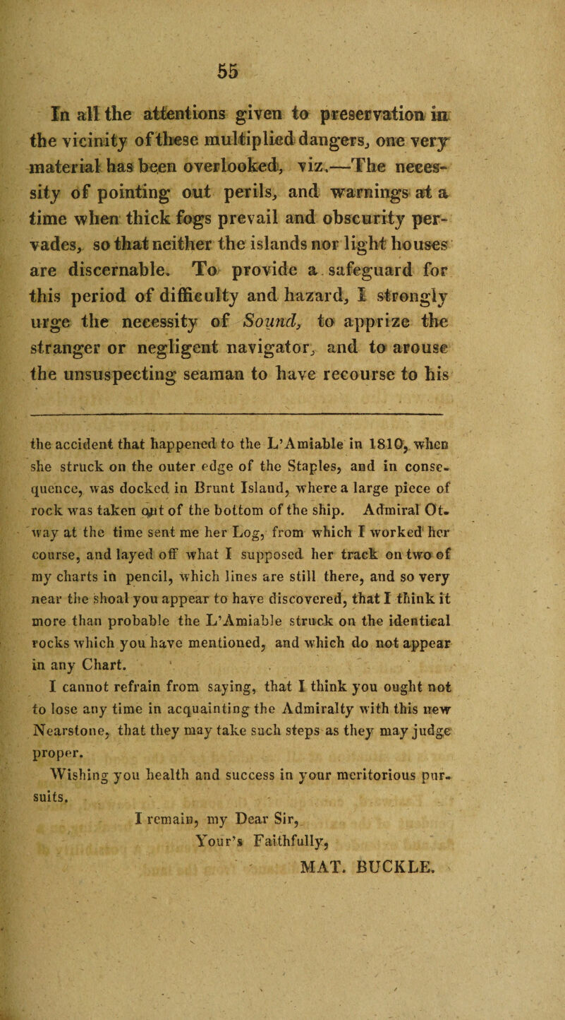 In all the attentions given to preservation in the vicinity of these multiplied dangers, one very material has been overlooked, viz.—The neces¬ sity of pointing out perils, and warnings at a time when thick fogs prevail and obscurity per¬ vades, so that neither the islands nor light houses are discernable. To provide a safeguard for this period of difficulty and hazard, I strongly urge the necessity of Sound, to apprize the stranger or negligent navigator, and to arouse the unsuspecting seaman to have recourse to his the accident that happened to the L’Amiable in 1810, when she struck on the outer edge of the Staples, and in conse¬ quence, was docked in Brunt Island, where a large piece of rock was taken qjit of the bottom of the ship. Admiral Ot¬ way at the time sent me her Log, from which I worked her course, and layed off what I supposed her track on two of my charts in pencil, which lines are still there, and so very near the shoal you appear to have discovered, that I think it more than probable the L’Amiable struck on the identical rocks which you have mentioned, and which do not appear in any Chart. ' . I cannot refrain from saying, that I think you ought not to lose any time in acquainting the Admiralty with this new Nearstone, that they may take such steps as they may judge proper. Wishing you health and success in your meritorious pur¬ suits. I remain, my Dear Sir, Your’s Faithfully, MAT. BUCKLE.