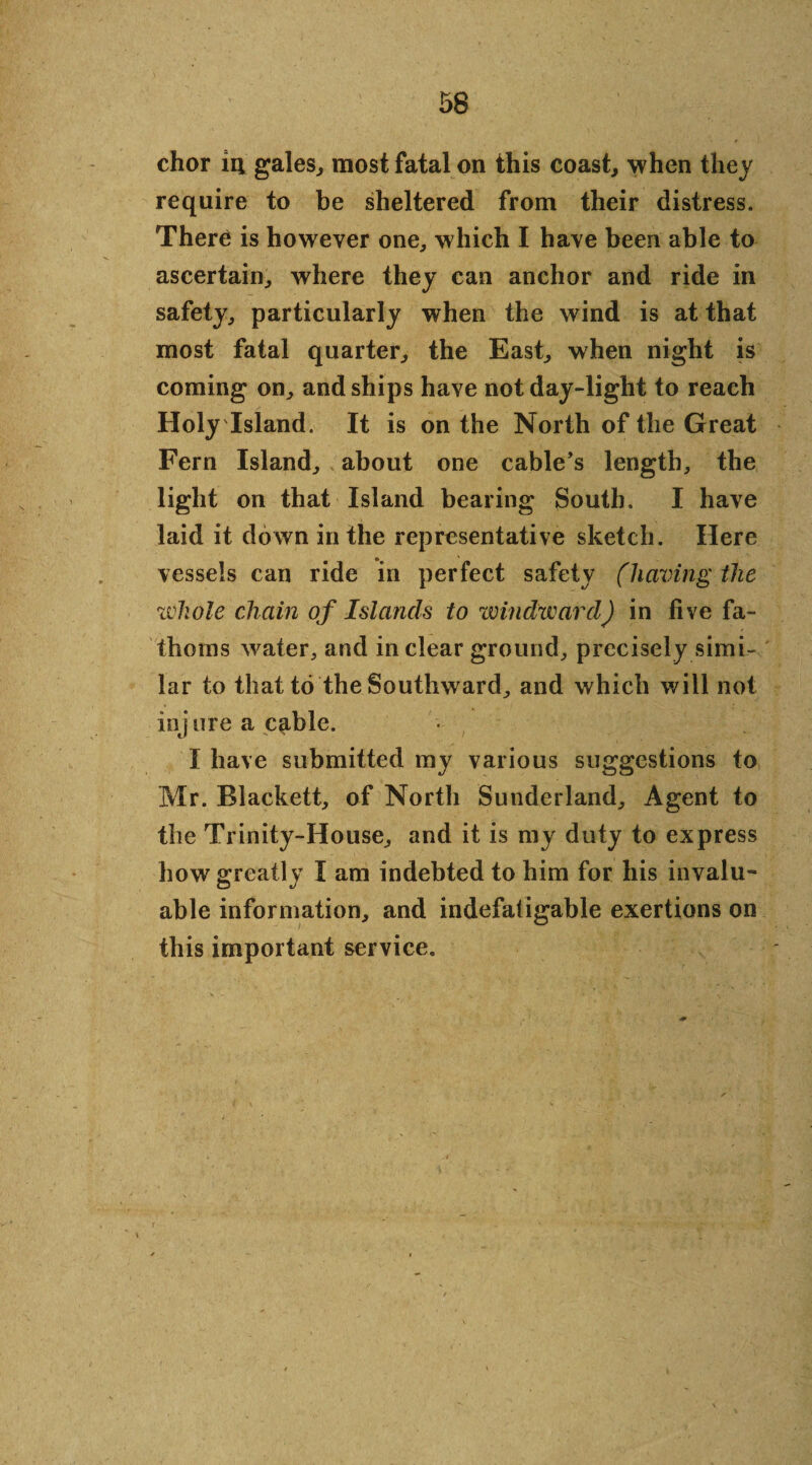 chor iii gales, most fatal on this coast, when they require to be sheltered from their distress. There is however one, which I have been able to ascertain, where they can anchor and ride in safety, particularly when the wind is at that most fatal quarter, the East, when night is coming on, and ships have not day-light to reach Holy Island. It is on the North of the Great Fern Island, about one cable’s length, the light on that Island bearing South. I have laid it down in the representative sketch. Here vessels can ride in perfect safety (having the whole chain of Islands to windward) in five fa¬ thoms water, and in clear ground, precisely simi¬ lar to that to the Southward, and which will not inj ure a c^ble. I have submitted my various suggestions to Mr. Blackett, of North Sunderland, Agent to the Trinity-House, and it is my duty to express how greatly I am indebted to him for his invalu¬ able information, and indefatigable exertions on this important service.