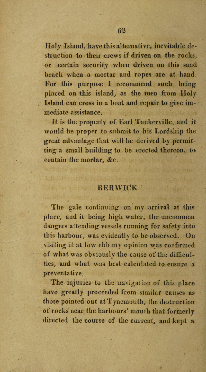 Hol y Island, have this alternative, inevitable de¬ struction to their crews if driven on the rocks, or certain security when driven on this sand beach when a mortar and ropes are at hand. For this purpose I recommend such being’ placed on this island, as the men from Holy Island can cross in a boat and repair to give im¬ mediate assistance. It is the property of Earl Tankerville, and it would be proper to submit to his Lordship the great advantage that will be derived by permit¬ ting* a small building to be erected thereon, to contain the mortar, &c. BERWICK/ The gale continuing on my arrival at this place, and it being high water, the uncommon dangers attending vessels running for safety into this harbour, was evidently to be observed. On visiting it at low ebb my opinion was confirmed of what was obviously the cause of the difficul¬ ties, and what was best calculated to ensure a preventative. The injuries to the navigation of this place have greatly proceeded from similar causes as those pointed out at Tynemouth, the destruction of rocks near the harbours’ mouth that formerly directed the course of the current, and kept a