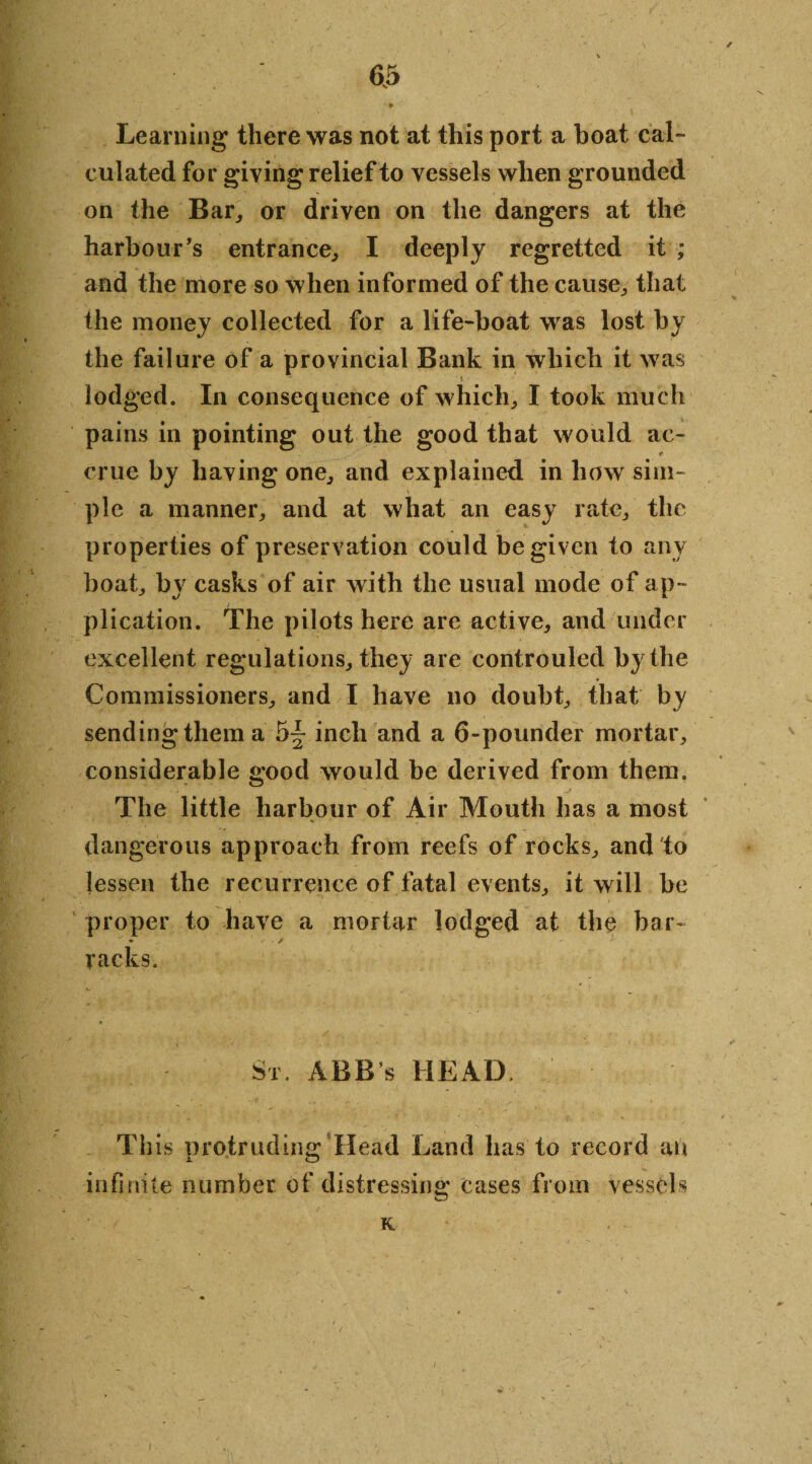 / Learning there was not at this port a boat cal- ciliated for giving relief to vessels when grounded on the Bar, or driven on the dangers at the harbour's entrance, I deeply regretted it ; and the more so when informed of the cause, that the money collected for a life-boat was lost by the failure of a provincial Bank in which it was » lodged. In consequence of which, I took much pains in pointing out the good that would ac- t crue by having one, and explained in how sim¬ ple a manner, and at what an easy rate, the properties of preservation could be given to any boat, by casks of air with the usual mode of ap¬ plication. The pilots here are active, and under excellent regulations, they are controuled by the Commissioners, and I have no doubt, that by sending them a 5^ inch and a 6-pounder mortar, considerable good would be derived from them. The little harbour of Air Mouth has a most dangerous approach from reefs of rocks, and to lessen the recurrence of fatal events, it will be proper to have a mortar lodged at the bar- » - / racks. Sr. ABB’s HEAD. This protruding Head Land has to record an infinite number of distressing cases from vessels K. I