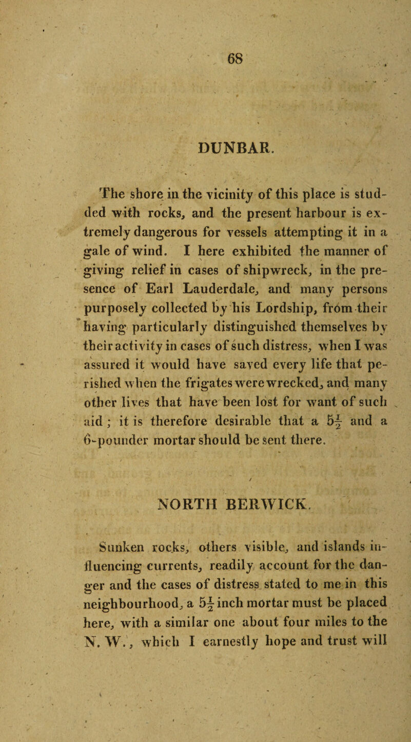 68 * DUNBAR. The shore in the vicinity of this place is stud¬ ded with rocks, and the present harbour is ex¬ tremely dangerous for vessels attempting it in a gale of wind. I here exhibited the manner of giving relief in cases of shipwreck, in the pre¬ sence of Earl Lauderdale, and many persons purposely collected by liis Lordship, from their having particularly distinguished themselves bv their activity in cases of such distress, when I was assured it would have saved every life that pe¬ rished when the frigates were wrecked, and many other lives that have been lost for want of such aid ; it is therefore desirable that a 5-| and a 6-pounder mortar should be sent there. NORTH BERWICK. Sunken rocks, others visible, and islands in¬ fluencing currents, readily account for the dan- oer and the cases of distress stated to me in this neighbourhood, a 5^ inch mortar must be placed here, with a similar one about four miles to the N. W., which I earnestly hope and trust will s