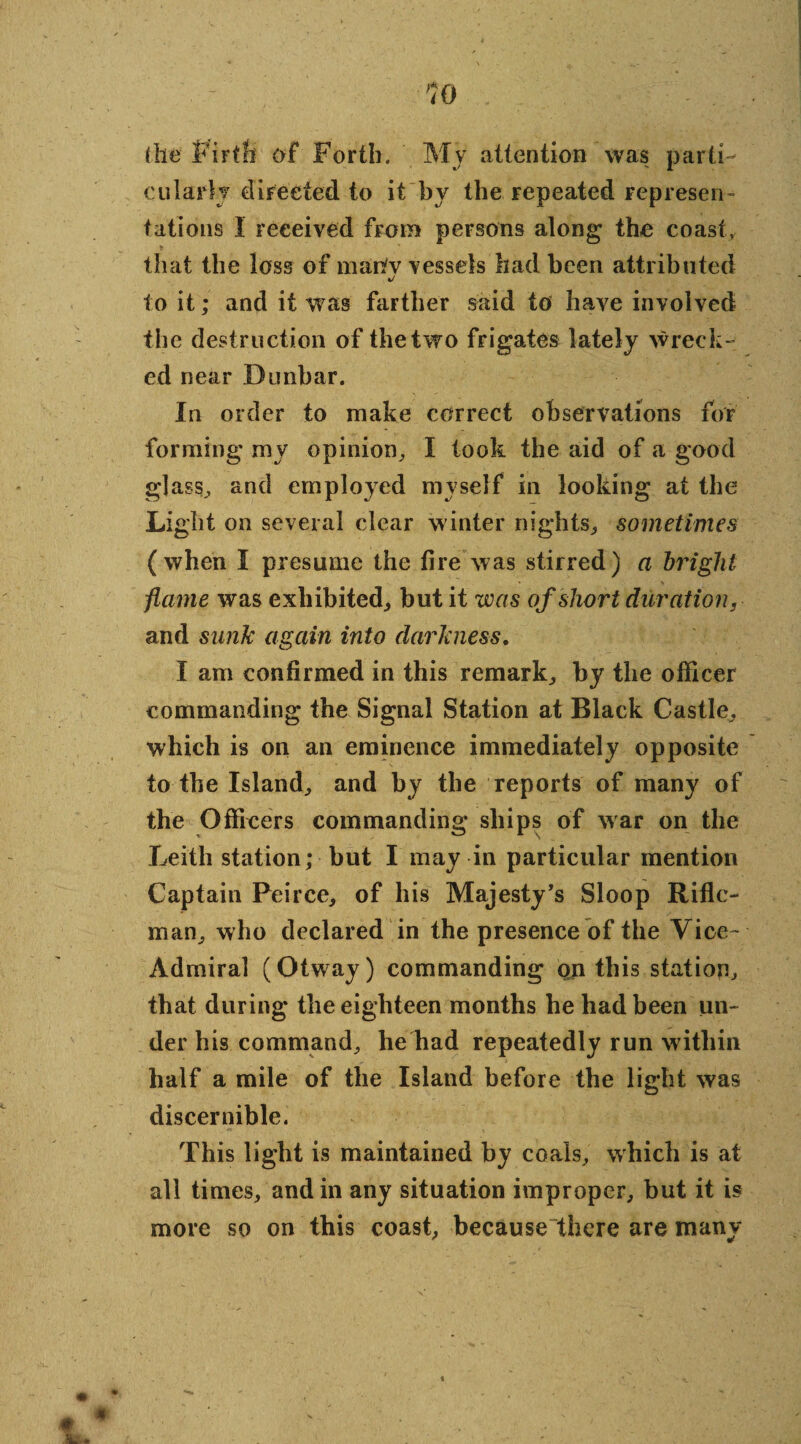 (lie Firth of Forth. Mv attention was parti¬ cularly directed to it by the repeated represen¬ tations 1 received from persons along the coast, that the loss of mariv vessels had been attributed •/ to it; and it was farther said to have involved the destruction of the two frigates lately wreck¬ ed near Dunbar. In order to make correct observations for forming my opinion, I took the aid of a good glass, and employed myself in looking at the Light on several elear winter nights, sometimes (when I presume the fire was stirred) a bright flame was exhibited, but it was of short duration, and sunk again into darkness. I am confirmed in this remark, by the officer commanding the Signal Station at Black Castle, which is on an eminence immediately opposite to the Island, and by the reports of many of the Officers commanding ships of war on the Leith station; but I may in particular mention Captain Peirce, of his Majesty’s Sloop Rifle¬ man, who declared in the presence of the Vice- Admiral (Otway) commanding on this station that during the eighteen months he had been un¬ der his command, he had repeatedly run within half a mile of the Island before the light was discernible. This light is maintained by coals, which is at all times, and in any situation improper, but it is more so on this coast, because there are many