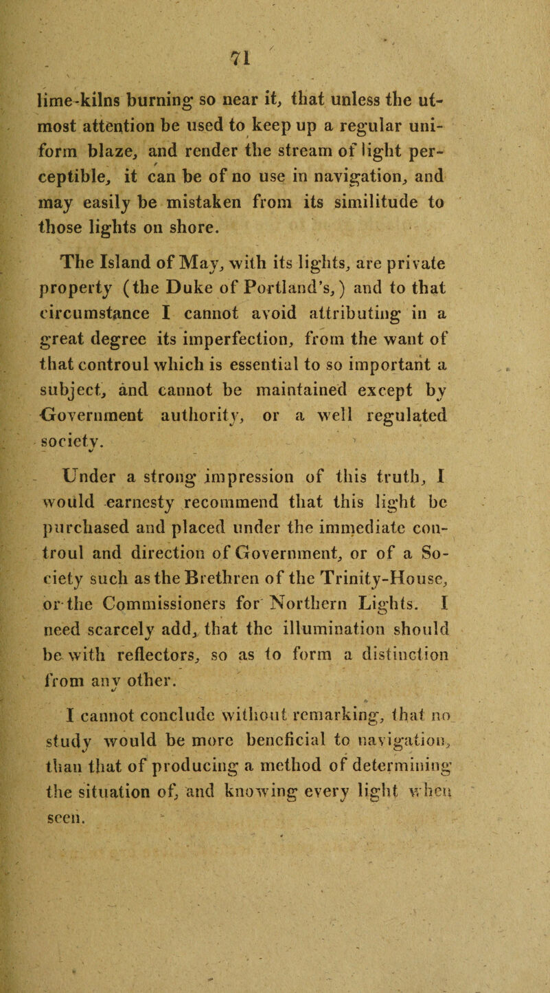 lime kilns burning so near it, that unless the ut¬ most attention be used to keep up a regular uni¬ form blaze, and render the stream of light per- / ceptible, it can be of no use in navigation, and may easily be mistaken from its similitude to those lights on shore. The Island of May, with its lights, are private property (the Duke of Portland’s,) and to that circumstance I cannot avoid attributing in a great degree its imperfection, from the want of that controul which is essential to so important a subject, and cannot be maintained except by Government authority, or a well regulated societv. ' %/ Under a strong impression of this truth, I would earnesty recommend that this light be purchased and placed under the immediate con¬ troul and direction of Government, or of a So¬ ciety such as the Brethren of the Trinity-House, or the Commissioners for Northern Lights. I need scarcelv add, that the illumination should be with reflectors, so as to form a distinction from anv other. */ I cannot conclude without remarking, that no study would be more beneficial to navigation, than that of producing a method of determining the situation of, and knowing every light when seen.