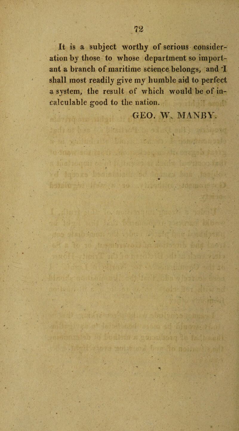 * r j ' f It is a subject worthy of serious consider¬ ation by those to whose department so import¬ ant a branch of maritime sciepce belongs, and 'I shall most readily give my humble aid to perfect a system, the result of which would be of in- i . ; , • ■ T * calculable good to the nation. GEO. W. MANBY. \