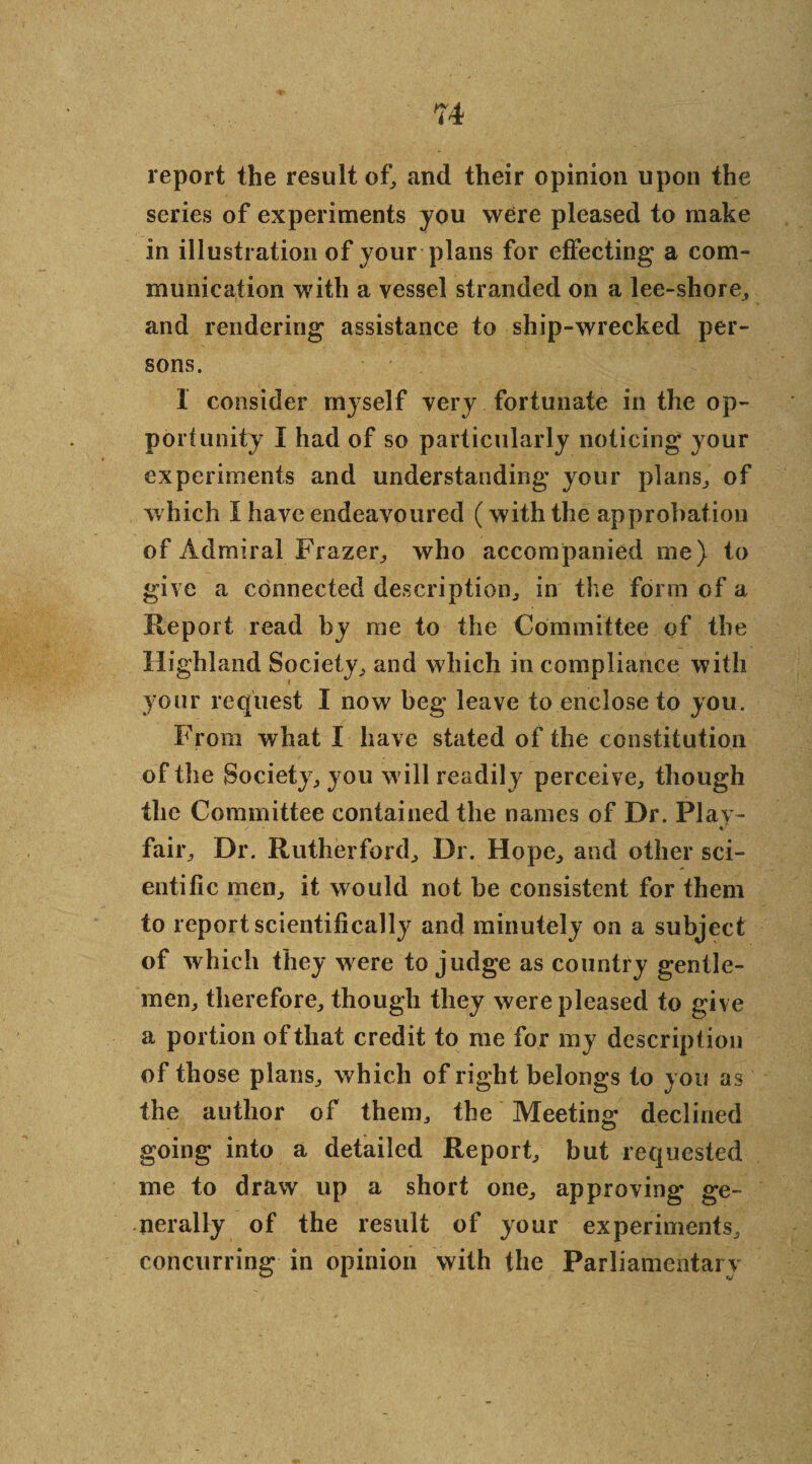 report the result of, and their opinion upon the series of experiments you were pleased to make in illustration of your plans for effecting a com¬ munication with a vessel stranded on a lee-shore, and rendering assistance to ship-wrecked per¬ sons. 1 consider myself very fortunate in the op¬ portunity I had of so particularly noticing your experiments and understanding your plans., of which I have endeavoured (with the approbation of Admiral Frazer,, who accompanied one) to give a connected description., in the form of a Report read by me to the Committee of the Highland Society, and which in compliance with your request I now beg leave to enclose to you. From what I have stated of the constitution of the Society, you will readily perceive, though the Committee contained the names of Dr. Play- fair. Dr. Rutherford, Dr. Hope, and other sci¬ entific men, it would not be consistent for them to report scientifically and minutely on a subject of which they were to judge as country gentle¬ men, therefore, though they were pleased to give a portion of that credit to me for my description of those plans, which of right belongs to you as the author of them, the Meeting declined going into a detailed Report, but requested me to draw up a short one, approving ge¬ nerally of the result of your experiments, concurring in opinion with the Parliamentary