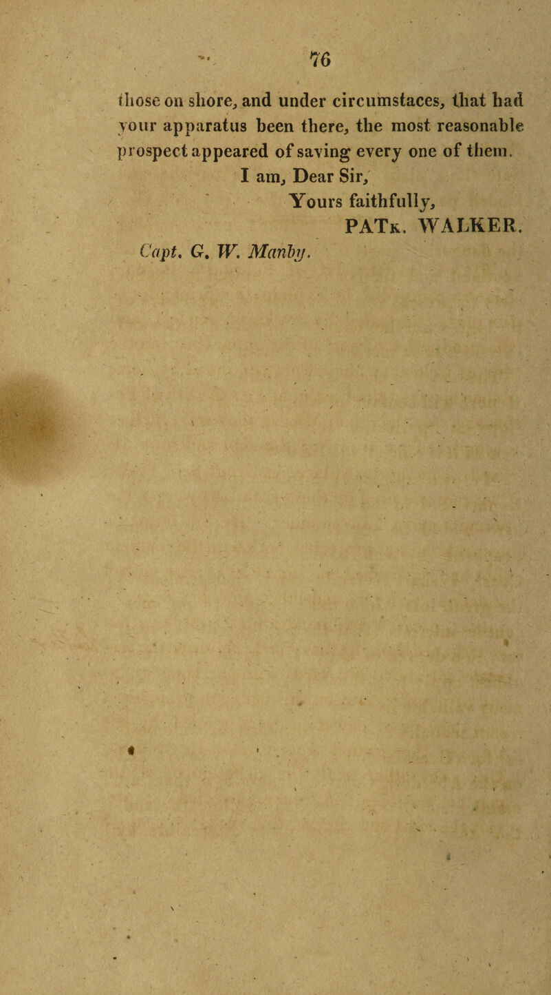 ilioseon shore, and under circumstaces, that had your apparatus been there, the most reasonable prospect appeared of saying every one of them. I am. Dear Sir, Yours faithfully, PATk. walker. Copt, G. W. Mariby. v \ *