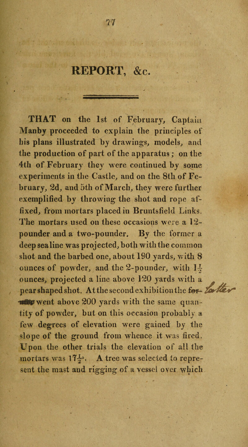 REPORT, &c. THAT on the 1st of February, Captain Manby proceeded to explain the principles of his plans illustrated by drawings, models, and the production of part of the apparatus; on the 4th of February they were continued by some experiments in the Castle, and on the 8tli of Fe¬ bruary, 2d, and 5th of March, they were further exemplified by throwing the shot and rope af¬ fixed, from mortars placed in Bruntsfield Links, The mortars used on these occasions were a 12- pounder and a two-pounder. By the former a deep sea line was projected, both with the common shot and the barbed one, about 190 yards, with 8 ounces of powder, and the 2-pounder, with 1L ounces, projected a line above 120 yards with a pear shaped shot. At the second exhibition the went above 200 yards with the same quan¬ tity of powder, but on this occasion probably a few degrees of elevation were gained by the slope of the ground from whence it was fired. Upon the other trials the elevation of all the mortars was 1T£», A tree was selected to repre¬ sent the mast and rigging of a vessel over which i