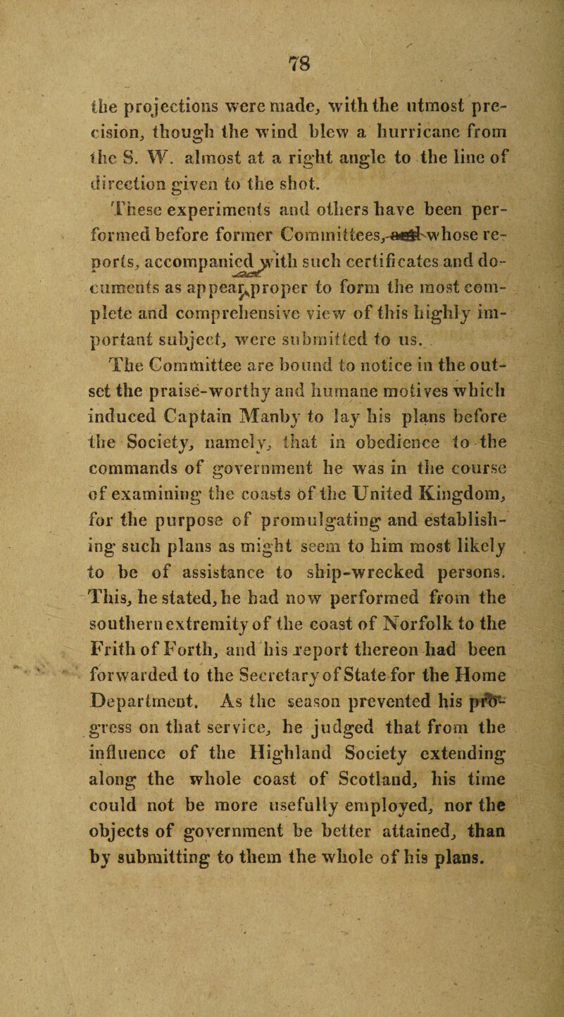 the projections were made, with the utmost pre¬ cision, though the w ind blew a hurricane from the S. W. almost at a right angle to the line of direction given to the shot. These experiments and others have been per¬ formed before former Cormnittees,-«rf>whose re¬ ports, aecompanied^vitli such certificates and do¬ cuments as appear^proper to form the most com¬ plete and comprehensive view of this highly im¬ portant subject, were submitted to us. The Committee are bound to notice in the out¬ set the praise-worthy and humane motives which induced Captain Manby to lay his plans before the Society, namely, that in obedience to the commands of government he was in the course of examining the coasts of the United Kingdom, for the purpose of promulgating and establish¬ ing such plans as might seem to him most likely to be of assistance to ship-wrecked persons. This, he stated, he bad now performed from the southern extremity of the coast of Norfolk to the Frith of Forth, and his .report thereon had been forwarded to the Secretary of State for the Home Department. As the season prevented his pro¬ gress on that service, he judged that from the influence of the Highland Society extending along the whole coast of Scotland, liis time could not be more usefully employed, nor the objects of government be better attained, than by submitting to them the whole of his plans.