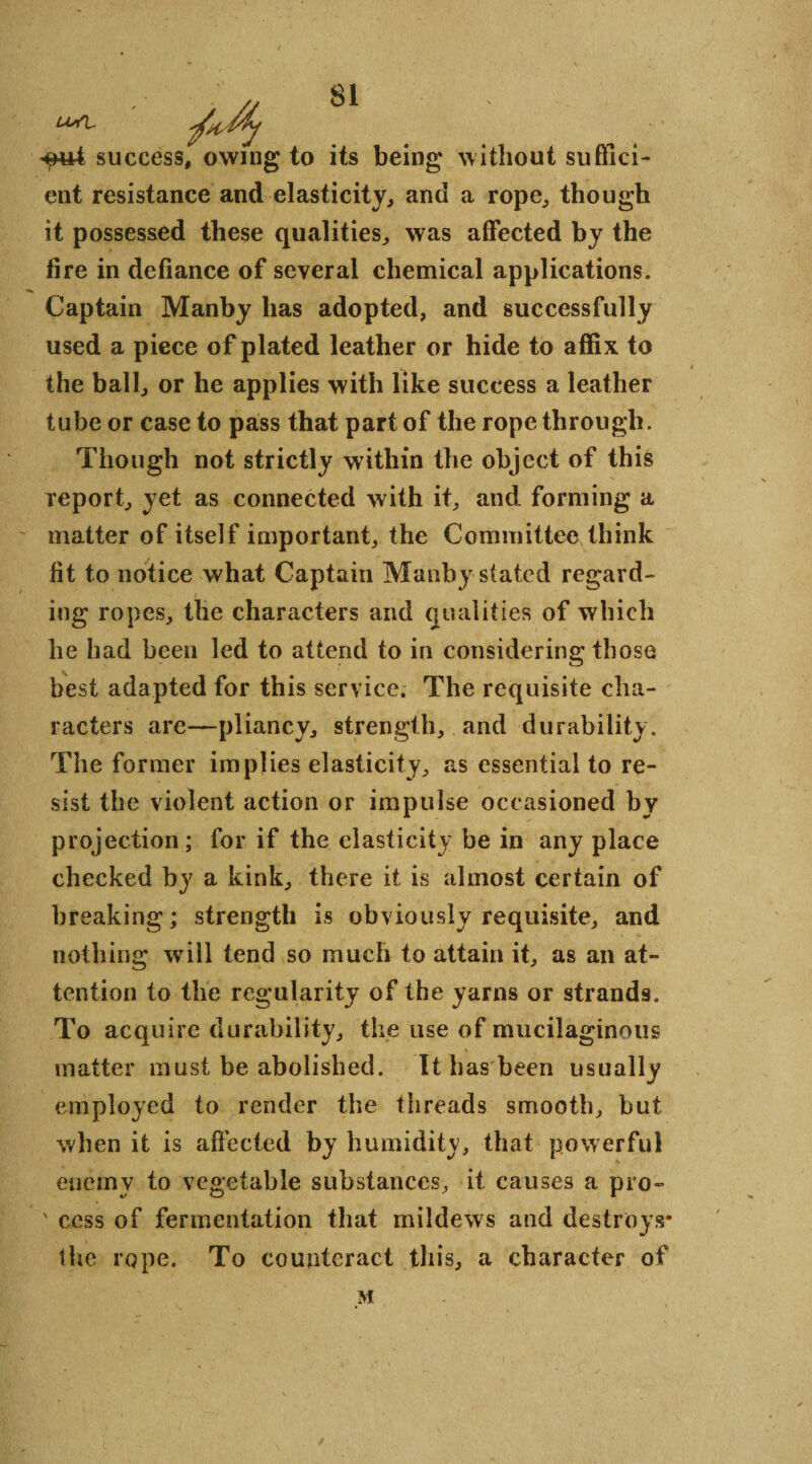 success, owing to its being without suffici¬ ent resistance and elasticity, and a rope, though it possessed these qualities, was affected by the fire in defiance of several chemical applications. Captain Manby has adopted, and successfully used a piece of plated leather or hide to affix to the ball, or he applies with like success a leather tube or case to pass that part of the rope through. Though not strictly within the object of this report, yet as connected with it, and forming a matter of itself important, the Committee think fit to notice what Captain Manby stated regard¬ ing ropes, the characters and qualities of which he had been led to attend to in considering those best adapted for this service. The requisite cha¬ racters are—pliancy, strength, and durability. The former implies elasticity, as essential to re¬ sist the violent action or impulse occasioned by projection; for if the elasticity be in any place checked by a kink, there it is almost certain of breaking; strength is obviously requisite, and nothing will tend so much to attain it, as an at¬ tention to the regularity of the yarns or strands. To acquire durability, the use of mucilaginous matter must be abolished. It has been usu ally employed to render the threads smooth, but when it is affected by humidity, that powerful enemy to vegetable substances, it causes a pro¬ cess of fermentation that mildews and destroys* the rope. To counteract this, a character of