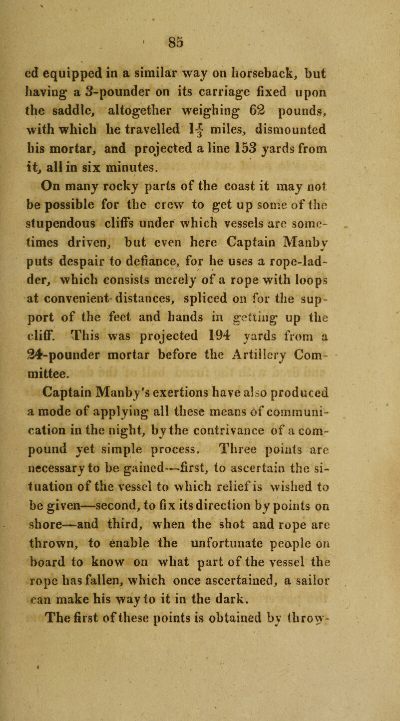 cd equipped in a similar way on horseback, but having a 3-pounder on its carriage fixed upon the saddle, altogether weighing 62 pounds, with which he travelled 1~ miles, dismounted his mortar, and projected a line 153 yards from it, all in six minutes. On many rocky parts of the coast it may not be possible for the crew to get up some of the stupendous cliffs under which vessels are some¬ times driven, but even here Captain Manby puts despair to defiance, for he uses a rope-lad¬ der, which consists merely of a rope with loops at convenient distances, spliced on for the sup¬ port of the feet and hands in getting up the cliff. This was projected 194 yards from a 24-pounder mortar before the Artillery Com mittee. Captain Manby’s exertions have also produced a mode of applying all these means of communi¬ cation in the night, by the contrivance of a com¬ pound yet simple process. Three points are necessary to be gained—first, to ascertain the si¬ tuation of the vessel to which relief is wished to be given—second, to fix its direction by points on shore—and third, when the shot and rope are thrown, to enable the unfortunate people on board to know on what part of the vessel the rope has fallen, which once ascertained, a sailor can make his way to it in the dark. The first of these points is obtained by throw- 4