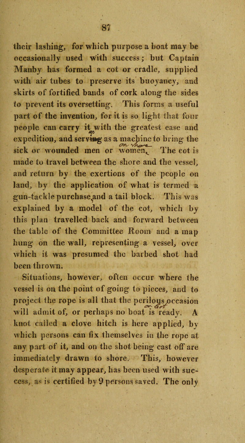 their lashing, for which purpose a boat may be occasionally used with success; but Captain Manby has formed a cot or cradle, supplied with air tubes to preserve its buoyancy, and skirts of fortified bands of cork along the sides to prevent its oversetting. This forms a useful part of the invention, for it is so light that four people can carry it with the greatest ease and expedition, and serving’ as a mac|mie to bring the sick or wounded men or womenv The cot is made to travel between the shore and the vessel, and return by the exertions of the people on land, by the application of what is termed a gun-tackle purchase^and a tail block. This was explained by a model of the cot, which by th is plan travelled back and forward between the table of the Committee Room and a map hung on the wall, representing a vessel, over which it was presumed the barbed shot had been thrown. Situations, however, often occur where the vessel is on the point of going to pieces, and to project the rope is all that the perilou^occasion will admit of, or perhaps no boat is ready. A knot called a clove hitch is here applied, by which persons can fix themselves in the rope at any part of it, and on the shot being cast off are immediately drawn to shore. This, how7ever desperate it may appear, has been used with suc¬ cess, _ as is certified by 9 persons saved. The only