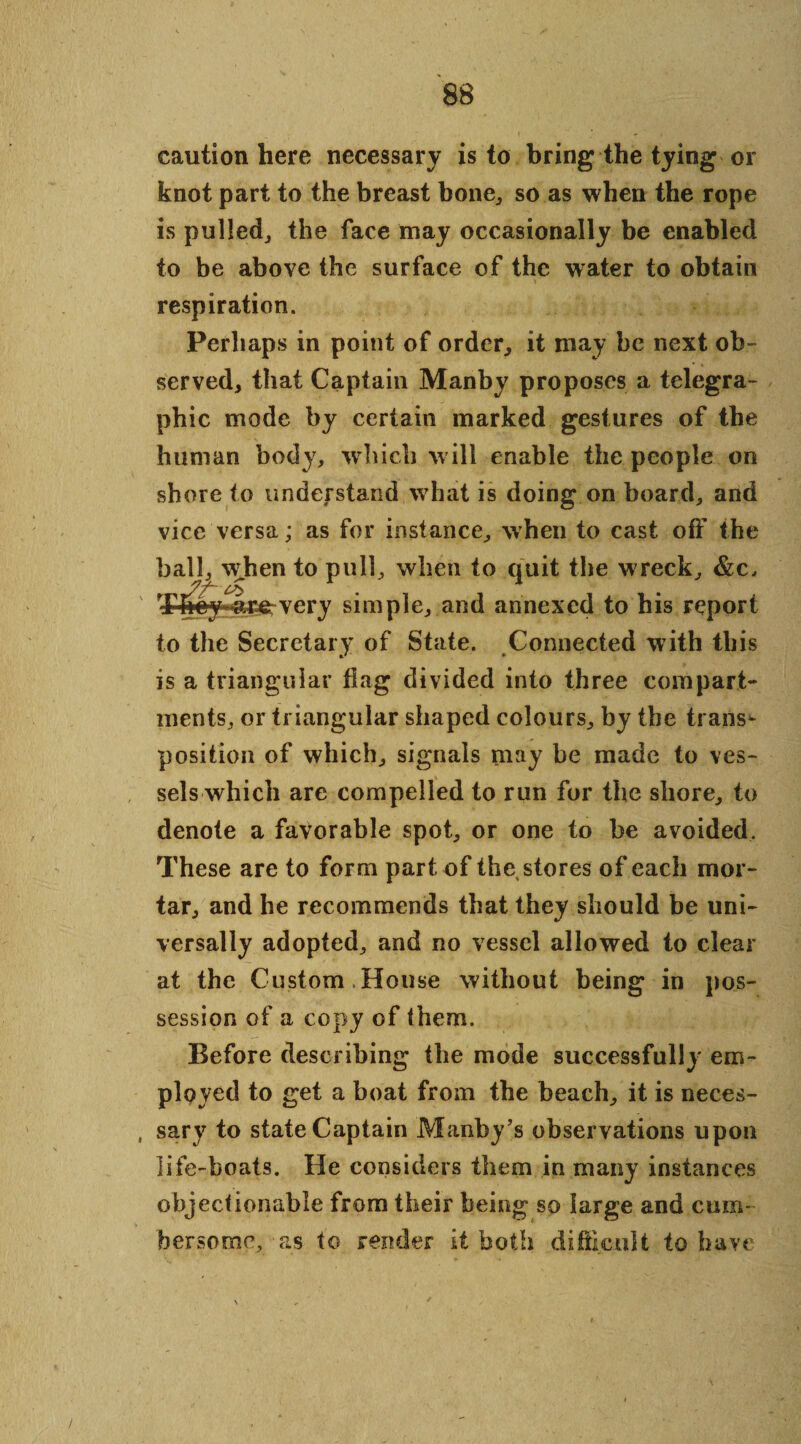 caution here necessary is to bring the tying or knot part to the breast bone, so as when the rope is pulled, the face may occasionally be enabled to be above the surface of the water to obtain respiration. Perhaps in point of order, it may be next ob¬ served, that Captain Manby proposes a telegra¬ phic mode by certain marked gestures of the human body, which will enable the people on shore to understand what is doing on board, and vice versa; as for instance, when to cast off the i to pull, when to quit the wreck, very simple, and annexed to his report to the Secretary of State. Connected with this is a triangular flag divided into three compart¬ ments, or triangular shaped colours, by the trans¬ position of which, signals may be made to ves¬ sels which are compelled to run for the shore, to denote a favorable spot, or one to be avoided. These are to form part of the stores of each mor¬ tar, and he recommends that they should be uni¬ versally adopted, and no vessel allowed to clear at the Custom House without being in pos¬ session of a copy of them. Before describing the mode successfully em¬ ployed to get a boat from the beach, it is neces- , sary to state Captain Manby’s observations upon life-boats. He considers them in many instances objectionable from their being so large and cum¬ bersome, as to render it both difficult to have