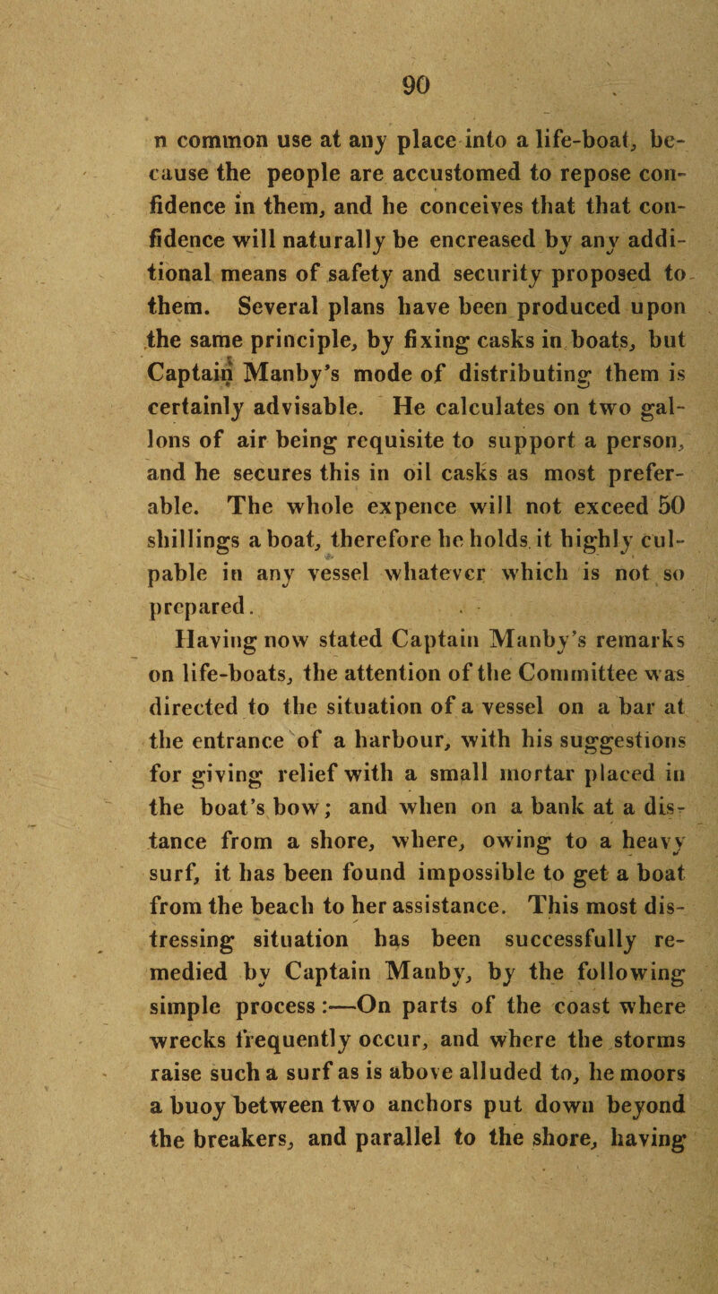 n common use at any place into a life-boat, be¬ cause the people are accustomed to repose con¬ fidence in them, and he conceives that that con¬ fidence will naturally be encreased by any addi¬ tional means of safety and security proposed to them. Several plans have been produced upon the same principle, by fixing casks in boats, but Captain Manby’s mode of distributing them is certainly advisable. He calculates on two gal¬ lons of air being requisite to support a person, and he secures this in oil casks as most prefer¬ able. The whole expence will not exceed 50 shillings a boat, therefore he holds it highly cul¬ pable in any vessel whatever which is not so prepared. Having now stated Captain Manby’s remarks on life-boats, the attention of the Committee was directed to the situation of a vessel on a bar at the entrance of a harbour, with his suggestions for giving relief with a small mortar placed in the boat’s bow; and when on a bank at a dis^ tance from a shore, where, owing to a heavy surf, it has been found impossible to get a boat from the beach to her assistance. This most dis¬ tressing situation has been successfully re¬ medied by Captain Manby, by the following simple process:—On parts of the coast where wrecks frequently occur, and where the storms raise such a surf as is above alluded to, he moors a buoy between two anchors put down beyond the breakers, and parallel to the shore, having