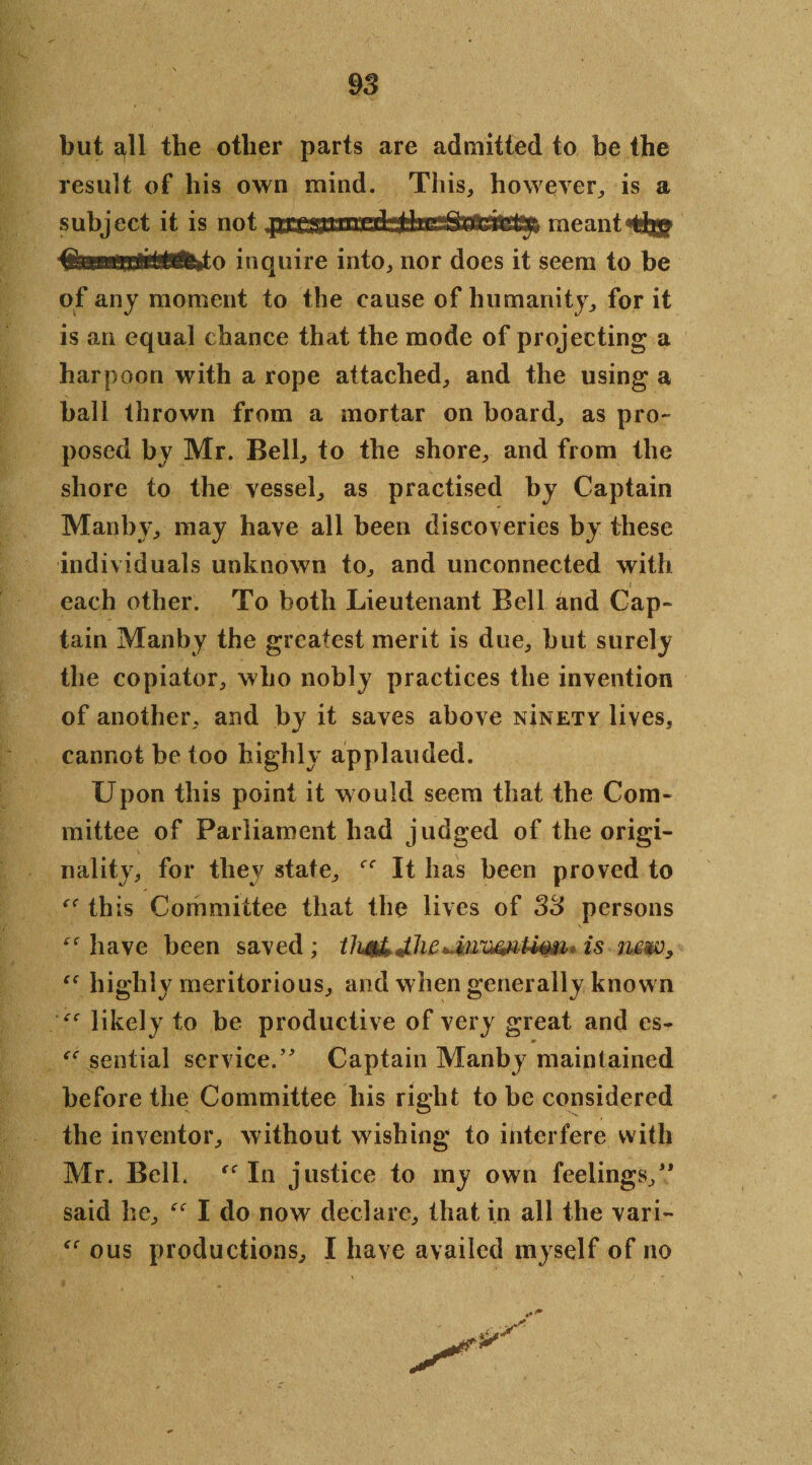 but all the other parts are admitted to be the result of his own mind. This, however, is a subject it is not prr*;ijn^ meant the inquire into, nor does it seem to be of any moment to the cause of humanity, for it is an equal chance that the mode of projecting a harpoon with a rope attached, and the using a ball thrown from a mortar on board, as pro¬ posed by Mr. Bell, to the shore, and from the shore to the vessel, as practised by Captain Manb\% may have all been discoveries by these individuals unknown to, and unconnected with each other. To both Lieutenant Bell and Cap¬ tain Manby the greatest merit is due, but surely the copiator, who nobly practices the invention of another, and by it saves above nInety lives, cannot be too highly applauded. Upon this point it would seem that the Com¬ mittee of Parliament had judged of the origi¬ nality, for they state, It has been proved to this Committee that the lives of 33 persons have been saved ; thf&JJia» is nmv, “ highly meritorious, and when generally known likely to be productive of very great and es- * sential service/' Captain Manby maintained before the Committee his right to be considered the inventor, without wishing to interfere with Mr. Bell. In justice to my own feelings, said he, I do now declare, that in all the vari- ous productions, I have availed myself of no