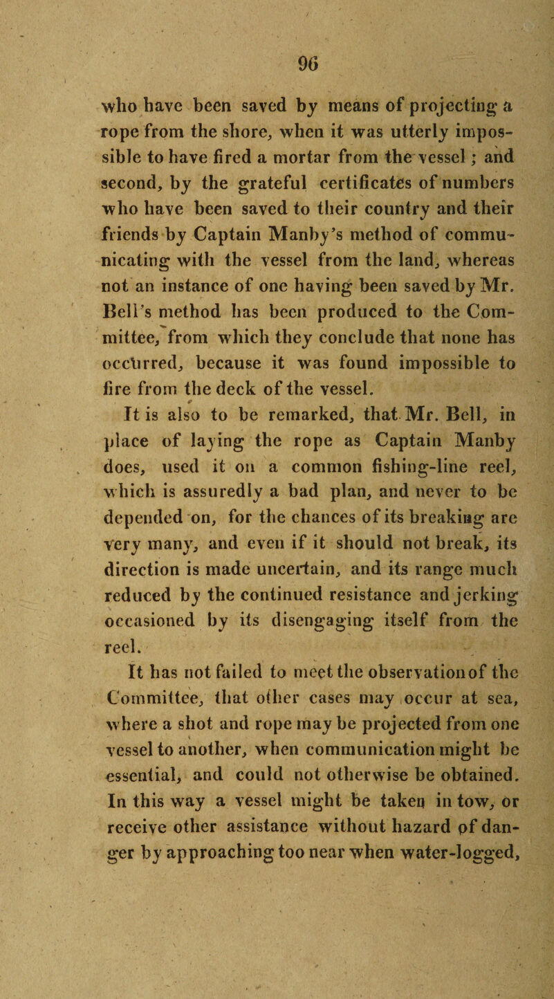 90 who have been saved by means of projecting' a rope from the shore, when it was utterly impos¬ sible to have fired a mortar from the vessel; and second, by the grateful certificates of numbers who have been saved to their country and their friends by Captain Manby’s method of commu¬ nicating with the vessel from the land, whereas not an instance of one having been saved by Mr. Bell’s method has been produced to the Com- mittee, from which they conclude that none has occurred, because it was found impossible to fire from the deck of the vessel. * . It is also to be remarked, that Mr. Bell, in place of laying the rope as Captain Manby does, used it on a common fishing-line reel, which is assuredly a bad plan, and never to be depended on, for the chances of its breaking are Very many, and even if it should not break, its direction is made uncertain, and its range much reduced by the continued resistance and jerking occasioned by its disengaging itself from the reel. It has not failed to meet the observaiionof the Committee, that other cases may occur at sea, where a shot and rope maybe projected from one * vessel to another, when communication might he essential* and could not otherwise be obtained. In this way a vessel might be taken in tow, or receive other assistance without hazard pf dan¬ ger by approaching too near when water-logged.