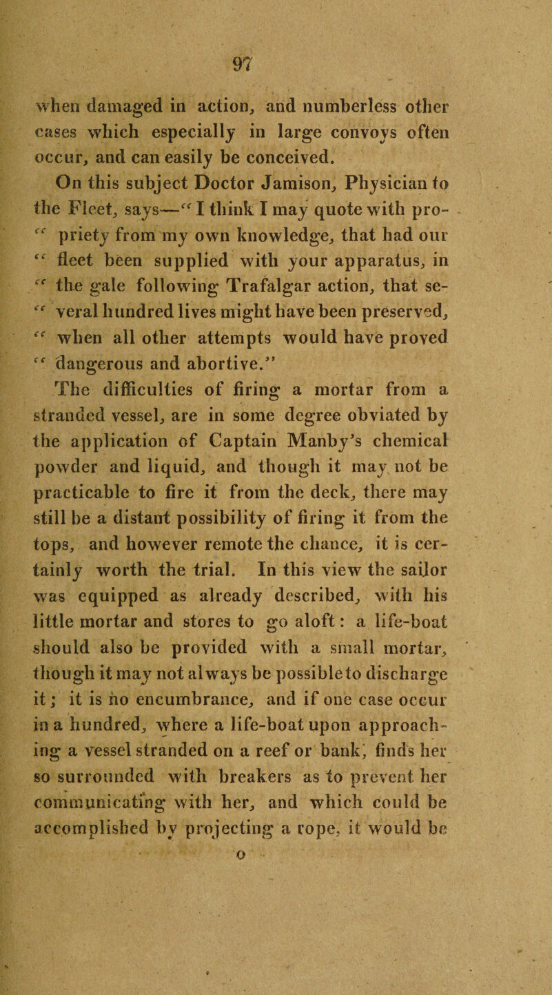 when damaged in action, and numberless other cases which especially in large convoys often occur, and can easily be conceived. On this subject Doctor Jamison, Physician to the Fleet, says—I think I may quote with pro- priety from my own knowledge, that had our “ fleet been supplied with your apparatus, in the gale following Trafalgar action, that se- Yeral hundred lives might have been preserved, when all other attempts would have proved dangerous and abortive/’ The difficulties of firing a mortar from a stranded vessel, are in some degree obviated by the application of Captain Manby’s chemical powder and liquid, and though it may not be practicable to fire it from the deck, there may still be a distant possibility of firing it from the tops, and however remote the chance, it is cer¬ tainly worth the trial. In this view the sailor was equipped as already described, with his little mortar and stores to go aloft: a life-boat should also be provided with a small mortar, though it may not always be possible to discharge it; it is ho encumbrance, and if one case occur in a hundred, where a life-boat upon approach- ing a vessel stranded on a reef or bank; finds her so surrounded with breakers as to prevent her communicating with her, and which could be accomplished by projecting a rope, it would be o