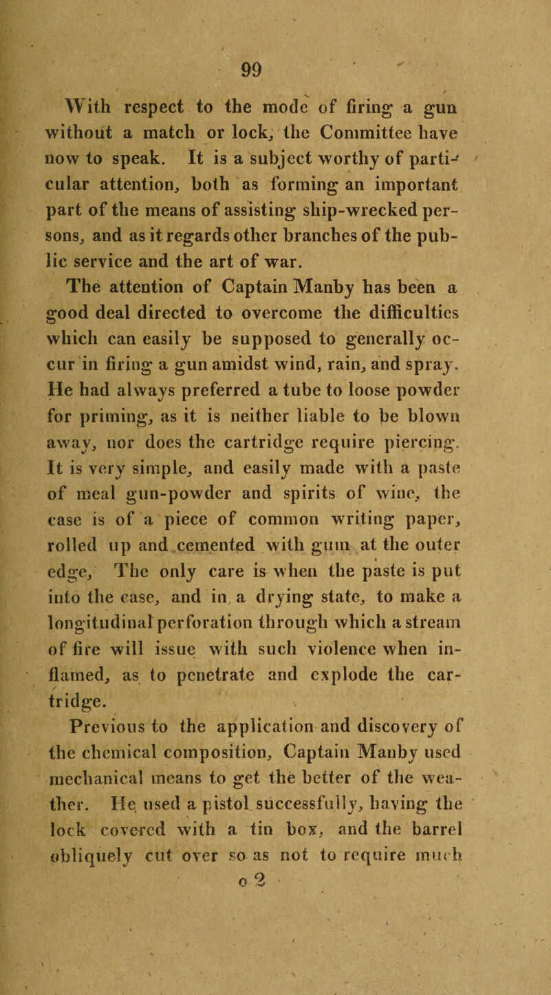 With respect to the mode of firing a gun without a match or lock,, the Committee have now to speak. It is a subject worthy of partiJ cular attention, both as forming an important part of the means of assisting ship-wrecked per¬ sons, and as it regards other branches of the pub¬ lic service and the art of war. The attention of Captain Manby has been a good deal directed to overcome the difficulties which can easily be supposed to generally oc¬ cur in firing a gun amidst wind, rain, and spray. He had always preferred a tube to loose powder for priming, as it is neither liable to be blown away, nor does the cartridge require piercing. It is very simple, and easily made with a paste of meal gun-powder and spirits of wine, the case is of a piece of common writing paper, rolled up and cemented with gum at the outer i edge. The only care is when the paste is put into the case, and in a drying state, to make a longitudinal perforation through which a stream of fire will issue with such violence when in¬ flamed, as to penetrate and explode the car- / tridge. Previous to the application and discovery of the chemical composition. Captain Manby used mechanical means to get the better of the wea¬ ther. He used a pistol successfully, having the lock covered with a tin box, and the barrel obliquely cut over so as not to require much i