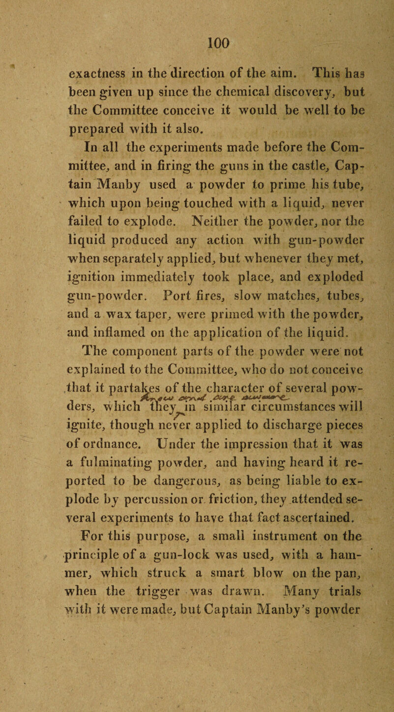 exactness in the direction of the aim. This has been given up since the chemical discovery, but the Committee conceive it would be well to be prepared with it also. In all the experiments made before the Com¬ mittee, and in firing the guns in the castle. Cap¬ tain Manby used a powder to prime his tube, which upon being touched with a liquid, never failed to explode. Neither the powder, nor the liquid produced any action with gun-powder when separately applied, but whenever they met, ignition immediately took place, and exploded gun-powder. Port fires, slow matches, tubes, and a wax taper, were primed with the powder, and inflamed on the application of the liquid. The component parts of the powder were not explained to the Committee, who do not conceive that it partakes of the character of several pow- tiers, winch they^in similar circumstances will ignite, though never applied to discharge pieces of ordnance. Under the impression that it was a fulminating powder, and having heard it re¬ ported to be dangerous, as being liable to ex¬ plode by percussion or friction, they attended se¬ veral experiments to have that fact ascertained. For this purpose, a small instrument on the principle of a gun-lock was used, with a ham¬ mer, which struck a smart blow on the pan, when the trigger was drawrn. Many trials with it were made, but Captain Manby’s powder