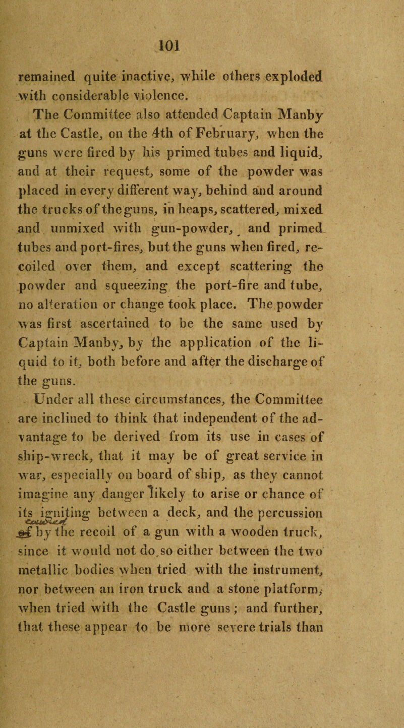 remained quite inactive* while others exploded with considerable violence. The Committee also attended Captain Manby at the Castle,, on the 4th of February, when the guns were bred by his primed tubes and liquid., and at their request, some of the powder was placed in every different way, behind ahd around the trucks of the guns, in heaps, scattered, mixed and unmixed with gun-powder, and primed tubes and port-fires, but the guns when fired, re¬ coiled over them, and except scattering the powder and squeezing the port-fire and tube, no alteration or change took place. The powder was first ascertained to be the same used by Captain Manby, by the application of the li¬ quid to it, both before and after the discharge of the guns. Under all these circumstances, the Commiftee are inclined to think that independent of the ad¬ vantage to be derived from its use in cases of ship-wreck, that it may be of great service in war, especially on board of ship, as they cannot imagine any danger likely to arise or chance of itejsgn^ting between a deck, and the percussion ^ by the recoil of a gun with a wooden truck, since it w ould not do.so either between the two metallic bodies when tried with the instrument, nor between an iron truck and a stone platform, when tried with the Castle guns; and further, that these appear to be more severe trials than